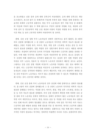 을 호소하였고 진찰 결과 슬개 대퇴 증후군이 의심되었다. 슬개 대퇴 증후군은 계단
오르내리기, 쪼그려 앉기 등 하체(특히 무릎)에 부하가 많은 작업을 통해 유발되는 대
표적인 하체의 근골격계 질환이다. 발포 부서 노동자들의 경우 작업 특성 상 하체(특
히 무릎)에 부하가 많을 수 밖에 없으므로 쿠션이 충분한 작업화 지급, 계단에 고무
쿠션 설치 등 인간공학적 작업 공정 개선과 더불어 적절한 작업량 유지, 충분한 휴식
시간 확보 등 보다 근본적인 대책이 마련되어야 할 것이다.

셋째. 김천 공장 성형 부서 노동자들의 상태가 전반적으로 좋지 않았다. 총 9명이
의사 진찰에 참여했는데 그 중 3명의 노동자들이 즉각적인 의학적 치료가 필요한 상
태였고, 3명은 적절한 휴식, 마사지, 찜질, 작업 전후 스트레칭, 유산소 운동 등 자가
치료가 필요한 상태였다. 성형 작업의 경우 성형기에서 쏟아져 나오는 제품을 대차에
적재하는 과정에서 반복적인 동작과 부적절한 작업자세가 근골격계 질환을 유발할 수
있다. 이에 대한 즉각적인 개선책이 시급히 마련되어야 할 것이다. 참고로 음성의 경
우 김천에 비해 상대적으로 심각하지 않았는데 이는 음성의 경우 성형 작업의 상당
부분을 이주 노동자, 일용직 등 비정규직 노동자가 담당하기 때문인 것으로 보인다.
그렇다고 김천 공장 성형 작업에 비정규직 노동자를 투입하는 것은 결코 대책이 될
수 없다. 이는 근골격계 부담작업을 비정규직 노동자에게 전가하는 것이고 정규직 노
동자들의 고용을 심각하게 위협하는 것이기 때문이다. 이번 조사 대상에서 제외된 음
성 공장 비정규직 노동자들도 아프지 않고 건강하게 일할 수 있도록 작업환경을 개선
해 나가는 것이 근본적인 대책일 것이다.

넷째. 김천 공장 출하 부서 노동자들의 경우 음성에 비해 상대적으로 상태가 양호했
다. 총 8명이 의사 진찰에 참여했는데 그 중 1명의 노동자가 즉각적인 의학적 치료가
필요한 상태였고 나머지는 적절한 휴식, 마사지, 찜질, 작업 전후 스트레칭, 유산소 운
동 등 자가 치료가 필요한 상태였다. 의사 진찰 과정에서 확인한 바에 의하면 김천 공
장 출하 부서 노동자들 중에서 의학적으로 상태가 심각하지 않은 노동자들의 경우 대
부분 이미 개인적으로 마사지, 찜질, 유산소 운동 등 적절한 자가 치료를 하고 있었고
이로 인해 비교적 상태가 양호했던 것으로 생각된다. 이와 같은 적극적인 자가 치료는
근골격계 질환 예방과 관리를 위해 필요한 부분 중 하나이다. 하지만 근골격계 질환은
개인적인 질환이 아니고 업무로 인해 발생하는 질환이므로 이를 위해 회사 차원의 조
직적인 지원이 필요하고 여기에는 경제적인 비용뿐만 아니라 시간도 포함되어야 한다.

- 50 -

 