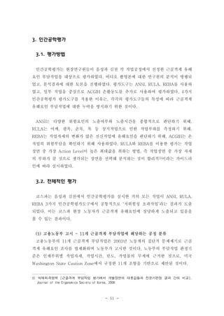 3. 인간공학평가
3.1. 평가방법
인간공학평가는 현장연구원들이 음성과 김천 각 작업공정에서 선정한 근골격계 유해
요인 부담작업을 대상으로 평가하였다. 비디오 촬영본에 대한 연구원의 분석이 병행되
었고, 분석결과에 대한 토론을 진행하였다. 평가도구는 ANSI, RULA, REBA를 사용하
였고, 일부 작업을 중심으로 ACGIH 손활동도를 추가로 사용하여 평가하였다. 4가지
인간공학평가 평가도구를 적용한 이유는, 각각의 평가도구들의 특성에 따라 근골격계
유해요인 부담작업에 대한 누락을 방지하기 위한 것이다.

ANSI는 다양한 위험요인의 노출여부와 노출시간을 종합적으로 판단하기 위해,
RULA는 어깨, 팔목, 손목, 목 등 상지작업으로 인한 작업부하를 측정하기 위해,
REBA는 작업자세의 변화가 많은 전신작업에 유해요인을 판단하기 위해, ACGIH는 손
작업의 위험부담을 확인하기 위해 사용하였다. RULA와 REBA를 이용한 평가는 작업
장면 중 가장 Action Level이 높은 최대값을 취하는 방법, 즉 작업장면 중 가장 자세
의 부하가 클 것으로 생각되는 장면을 선택해 분석하는 것이 합리적3)이라는 가이드라
인에 따라 실시하였다.

3.2. 전체적인 평가
코스파는 음성과 김천에서 인간공학평가를 실시한 거의 모든 작업이 ANSI, RULA,
REBA 3가지 인간공학평가도구에서 공통적으로 ‘저위험성 초과작업’라는 결과가 도출
되었다. 이는 코스파 현장 노동자가 근골격계 유해요인에 상당하게 노출되고 있음을
볼 수 있는 결과이다.

(1) 고용노동부 고시 - 11개 근골격계 부담작업에 해당하는 공정 분류
고용노동부의 11개 근골격계 부담작업은 2003년 노동계의 집단적 문제제기로 근골
격계 유해요인 조사를 법제화하며 노동부가 고시한 것이다. 노동부의 부담작업 판정기
준은 인체부위별 작업자세, 작업시간, 빈도, 작업물의 무게에 근거한 것으로, 미국
Washington State Caution Zone에서 규정한 11개 조항을 기반으로 제안된 것이다.

3) 박재희․곽원택 [근골격계 부담작업 평가에서 개별장면의 대푯값들과 전문가판정 결과 간의 비교],
Journal of the Ergonomics Society of Korea, 2006

- 51 -

 