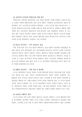 (2) 전반적인 인간공학 위험요인에 대한 평가
작업공정의 전반적인 위험요인의 노출 수준을 평가하기 위해 사용하는 ANSI Z-365
로 43개의 작업에 대해 평가한 결과, 27개 작업이 ‘저위험성 초과작업’하고 있음이 확
인되었다. 이는 조사작업 62.7%에서 해당한다. 그러나 동시에 ANSI 체크리스트는 그
특성상 위험요인노출시간에 비례해 위험도에 대한 평가점수가 상향되기 때문에, 해당
작업이 갖는 인간공학적 위험부담이 낮게 평가되는 점을 간과해서는 안된다. 즉, 코스
파의 업무 특성상 여러개의 설비와 기계를 동시에 담당하기 때문에 근골격계 유해요
인에 다양하게 노출되고 있어, 단순히 해당작업 ANSI 체크리스트의 점수만으로 위험
부담의 유무를 판단해서는 안된다는 것을 의미한다.

(3) RULA 상지부담 - ‘즉각 개선조치’ 필요
특히 우려스러운 것은 음성 발포부 배율측정, 음성 출하부 PAD제품 클립삽입을 제
외한 음성과 김천 생산현장의 모든 평가작업에서 RULA의 조치수준 4단계 ‘즉각적인
작업자세 변경’의 결과가 나왔다는 점이다. 배율측정 작업과 PAD제품 클립삽입 또한
조치수준 3단계인 ‘빠른 시일 내에 작업자세 변경이 필요함’으로 확인되어, 사실상 코
스파의 전 공정은 상지부담이 심각한 상태이다. 현장 노동자들의 작업환경 개선에 대
한 요구를 반영하여 어깨, 팔목, 손목, 목 등 상지작업의 작업부하를 줄이기 위한 노력
이 각별히 진행되어야 할 것이다.

(4) REBA 전신부담 - ‘작업 개선 곧 필요함’
코스파 생산현장은 특성상, 비좁은 공간에 빼곡하게 들어찬 가동설비에 맞춰 작업자
들이 업무를 하고 있다. 따라서 비정형적/비특이적 작업이 상당히 존재하며, 이는
REBA의 높은 조치수준 결과로 나타나고 있다. 조사대상 중 음성 출하부 PAD제품 클
립삽입을 제외한 모든 작업이 REBA 조치의 3단계 ‘위험단계 높음, 곧 조치가 필요함’
이상의 결과가 도출됐다. 이는 코스파 생산제품의 특성상 적재공간 확보가 우선시 되
어, 생산설비가 비좁은 공간에 밀집된 현실, 그에 따라 생산설비, 장치에 기반해 노동
자가 비정형적/비특이적 작업자세로 일해야 하는 상황이 반영된 결과라고 할 수 있다.

(5) ACGIH 손활동도 평가
코스파 음성과 김천 21개 작업을 대상으로 ACGIH 손활동도 도구를 활용하여 평가
를 실시하였다. 평가대상 작업은 4시간 이상을 초과하는 단일작업으로 한정하여 진행
하였다. 조사대상 21개 작업 중 20개 작업이 손활동비/허용기준에서 1점을 초과하였

- 53 -

 