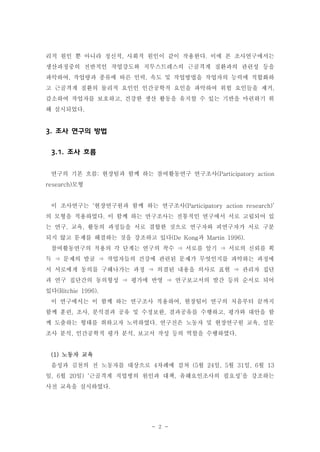 리적 원인 뿐 아니라 정신적, 사회적 원인이 같이 작용한다. 이에 본 조사연구에서는
생산과정중의 전반적인 작업강도와 직무스트레스의 근골격계 질환과의 관련성 등을
파악하여, 작업량과 종류에 따른 인력, 속도 및 작업방법을 작업자의 능력에 적합화하
고 근골격계 질환의 물리적 요인인 인간공학적 요인을 파악하여 위험 요인들을 제거,
감소하여 작업자를 보호하고, 건강한 생산 활동을 유지할 수 있는 기반을 마련하기 위
해 실시되었다.

3. 조사 연구의 방법
3.1. 조사 흐름
연구의 기본 흐름: 현장팀과 함께 하는 참여활동연구 연구조사(Participatory action
research)모형

이 조사연구는 ‘현장연구원과 함께 하는 연구조사(Participatory action research)’
의 모형을 적용하였다. 이 함께 하는 연구조사는 전통적인 연구에서 서로 고립되어 있
는 연구, 교육, 활동의 과정들을 서로 결합한 것으로 연구자와 피연구자가 서로 구분
되지 않고 문제를 해결하는 것을 강조하고 있다(De Kong과 Martin 1996).
참여활동연구의 적용의 각 단계는 연구의 착수 ⇒ 서로를 알기 ⇒ 서로의 신뢰를 획
득 ⇒ 문제의 발굴 ⇒ 작업자들의 건강에 관련된 문제가 무엇인지를 파악하는 과정에
서 서로에게 동의를 구해나가는 과정 ⇒ 의결된 내용을 의사로 표현 ⇒ 관리자 집단
과 연구 집단간의 동의형성 ⇒ 평가에 반영 ⇒ 연구보고서의 발간 등의 순서로 되어
있다(Ritchie 1996).
이 연구에서는 이 함께 하는 연구조사 적용하여, 현장팀이 연구의 처음부터 끝까지
함께 훈련, 조사, 분석결과 공유 및 수정보완, 결과공유를 수행하고, 평가와 대안을 함
께 도출하는 형태를 취하고자 노력하였다. 연구진은 노동자 및 현장연구원 교육, 설문
조사 분석, 인간공학적 평가 분석, 보고서 작성 등의 역할을 수행하였다.

(1) 노동자 교육
음성과 김천의 전 노동자를 대상으로 4차례에 걸쳐 (5월 24일, 5월 31일, 6월 13
일, 6월 20일) ‘근골격계 직업병의 원인과 대책, 유해요인조사의 필요성’을 강조하는
사전 교육을 실시하였다.

- 2 -

 