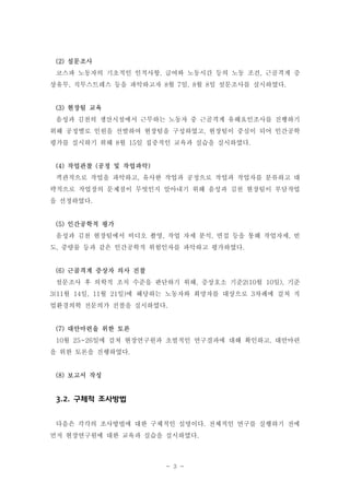 (2) 설문조사
코스파 노동자의 기초적인 인적사항, 급여와 노동시간 등의 노동 조건, 근골격계 증
상유무, 직무스트레스 등을 파악하고자 8월 7일, 8월 8일 설문조사를 실시하였다.

(3) 현장팀 교육
음성과 김천의 생산시설에서 근무하는 노동자 중 근골격계 유해요인조사를 진행하기
위해 공정별로 인원을 선발하여 현장팀을 구성하였고, 현장팀이 중심이 되어 인간공학
평가를 실시하기 위해 8월 15일 집중적인 교육과 실습을 실시하였다.

(4) 작업관찰 (공정 및 작업파악)
객관적으로 작업을 파악하고, 유사한 작업과 공정으로 작업과 작업자를 분류하고 대
략적으로 작업장의 문제점이 무엇인지 알아내기 위해 음성과 김천 현장팀이 부담작업
을 선정하였다.

(5) 인간공학적 평가
음성과 김천 현장팀에서 비디오 촬영, 작업 자세 분석, 면접 등을 통해 작업자세, 빈
도, 중량물 등과 같은 인간공학적 위험인자를 파악하고 평가하였다.

(6) 근골격계 증상자 의사 진찰
설문조사 후 의학적 조치 수준을 판단하기 위해, 증상호소 기준2(10월 10일), 기준
3(11월 14일, 11월 21일)에 해당하는 노동자와 희망자를 대상으로 3차례에 걸쳐 직
업환경의학 전문의가 진찰을 실시하였다.

(7) 대안마련을 위한 토론
10월 25~26일에 걸쳐 현장연구원과 초벌적인 연구결과에 대해 확인하고, 대안마련
을 위한 토론을 진행하였다.

(8) 보고서 작성

3.2. 구체적 조사방법
다음은 각각의 조사방법에 대한 구체적인 설명이다. 전체적인 연구를 실행하기 전에
먼저 현장연구원에 대한 교육과 실습을 실시하였다.

- 3 -

 