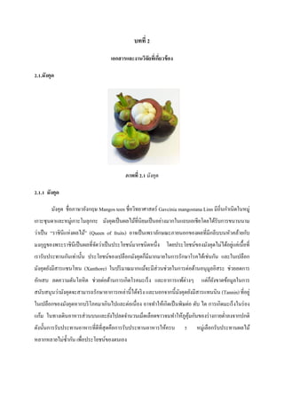 บทที่ 2
เอกสารและงานวิจัยทีเ่ กี่ยวข้ อง
2.1.มังคุด

ภาพที่ 2.1 มังคุด
2.1.1 มังคุด
มังคุด ชื่อภาษาอังกฤษ Mangos teen ชื่อวิทยาศาสตร์ Gavcinia mangostana Linn มีถิ่นกาเนิดในหมู่
เกาะซุ นดาและหมู่เกาะโมลุกกะ มังคุดเป็ นผลไม้ที่นิยมเป็ นอย่างมากในแถบเอเชียโดยได้รับการขนานนาม
ว่าเป็ น “ราชินีแห่งผลไม้” (Queen of fruits) อาจเป็ นเพราลักษณะภายนอกของผลที่มีกลีบบนหัวคล้ายกับ
่
มงกุฎของพระราชิ นีเป็ นผลที่จดว่าเป็ นประโยชน์มากชนิดหนึ่ง โดยประโยชน์ของมังคุดไม่ได้อยูแค่เนื้อที่
ั
เรารับประทานกันเท่านั้น ประโยชน์ของเปลือกมังคุดก็มีมากมายในการรักษาโรคได้เช่นกัน และในเปลือก
มังคุดยังมีสารแซนโทน (Xanthore) ในปริ มาณมากแม้จะมีส่วนช่วยในการต่อต้านอนุ มูลอิสระ ช่วยลดการ
อักเสบ ลดความดันโลหิ ต ช่วยต่อต้านการเกิดโรคมะเร็ ง และอาการแพ้ต่างๆ

แต่ก็ยงขาดข้อมูลในการ
ั

สนับสนุนว่ามังคุดจะสามารถรักษาอาการเหล่านี้ได้จริ ง และนอกจากนี้มงคุดยังมีสารแทนนิน (Tannin) ที่อยู่
ั
ในเปลือกของมังคุดหากบริ โภคมาเกินไปและต่อเนื่ อง อาจทาให้เกิดเป็ นพิษต่อ ตับ ไต การเกิดมะเร็ งในร่ อง
แก้ม ในทางเดินอาหารส่ วนบนและยังไปลดจานวนเม็ดเลือดขาวจนทาให้ภูคุมกันของร่ างกายต่าลงจากปกติ
้
ดังนั้นการรับประทานอาหารที่ดีที่สุดคือการรับประทานอาหารให้ครบ
หลากหลายไม่ซ้ ากัน เพื่อประโยชน์ของตนเอง

5

หมู่เลือกรับประทานผลไม้

 