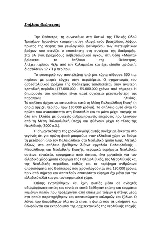 Σπήλαιο Θεόπετρας
Την Θεόπετρα, τη συναντάμε στα δυτικά της Εθνικής Οδού
Τρικάλων- Ιωαννίνων κτισμένη στην πλαγιά ενός βραχώδους λόφου,
πρώτος της σειράς του γεωλογικού φαινομένου των Mετεωρίτικων
βράχων που ατενίζει ο επισκέπτης στη συνέχεια της διαδρομής.
Στα ΒΑ ενός βραχώδους ασβεστολιθικού όγκου, στη θέση «Μούτα»
βρίσκεται
το
Σπήλαιο
της
Θεόπετρας.
Απέχει περίπου 4χλμ από την Καλαμπάκα και έχει είσοδο αψιδωτή,
διαστάσεων 17 x 3 μ περίπου.
Το εσωτερικό του αποτελείται από μια κύρια αίθουσα 500 τ.μ.
περίπου με μικρές κόγχες στην περιφέρεια. Ο σχηματισμός του
ασβεστολιθικού βράχου της Θεόπετρας τοποθετείται στην ανώτερη
Κρητιδική περίοδο (137.000.000 - 65.000.000 χρόνια από σήμερα). Η
δημιουργία του σπηλαίου είναι κατά συνέπεια μεταγενέστερη της
παραπάνω
ηλικίας.
Το σπήλαιο άρχισε να κατοικείται κατά τη Μέση Παλαιολιθική Εποχή (η
οποία αρχίζει περίπου πριν 130.000 χρόνια). Το σπήλαιο αυτό είναι το
πρώτο που ανασκάπτεται στη Θεσσαλία και το μόνο μέχρι στιγμής σε
όλη την Ελλάδα με συνεχείς ανθρωπογενείς επιχώσεις που ξεκινούν
από τη Μέση Παλαιολιθική Εποχή και φθάνουν μέχρι το τέλος της
Νεολιθικής (3000 π.Χ.).
Η σημαντικότητα της χρονολογικής αυτής συνέχειας έγκειται στο
γεγονός ότι για πρώτη φορά μπορούμε στον ελλαδικό χώρο να δούμε
τη μετάβαση από τον Παλαιολιθικό στο Νεολιθικό τρόπο ζωής. Μεταξύ
άλλων, στο σπήλαιο βρέθηκαν λίθινα εργαλεία Παλαιολιθικής Μεσολιθικής και Νεολιθικής Εποχής, κεραμικά ευρήματα Νεολιθικά,
οστέινα εργαλεία, κοσμήματα από όστρεο, ένα μοναδικό για τον
ελλαδικό χώρο χρυσό κόσμημα της Παλαιολιθικής, της Μεσολιθικής και
της Νεολιθικής περιόδου, καθώς και τα περίφημα ανθρώπινα
αποτυπώματα της Θεόπετρας που χρονολογούνται στα 130.000 χρόνια
πριν από σήμερα και αποτελούν σπανιότατο εύρημα όχι μόνο για τον
ελλαδικό αλλά και για τον ευρωπαϊκό χώρο.
Επίσης εντοπίσθηκαν και ίχνη φωτιάς μέσα σε ανοιχτές
αδιαμόρφωτες εστίες και κοντά σε αυτά βρέθηκαν επίσης και κομμάτια
καμένων πηλών που προέρχονται από επάλειψη τοίχων ή στέγης μέσα
στα οποία παρατηρήθηκαν και αποτυπώματα καλαμιών και ξύλων. Ο
λόγος που διασώθηκαν όλα αυτά είναι η φωτιά που τα σκλήρυνε και
θεωρούνται και εκπρόσωποι της αρχιτεκτονικής της νεολιθικής εποχής.

 