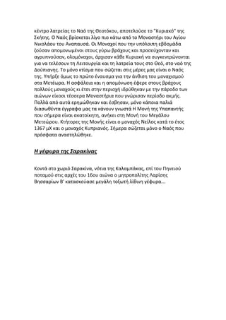 κέντρο λατρείας το Ναό της Θεοτόκου, αποτελούσε το "Κυριακό" της
Σκήτης. Ο Ναός βρίσκεται λίγο πιο κάτω από το Μοναστήρι του Αγίου
Νικολάου του Αναπαυσά. Οι Μοναχοί που την υπόλοιπη εβδομάδα
ζούσαν απομονωμένοι στους γύρω βράχους και προσεύχονταν και
αγρυπνούσαν, ολομόναχοι, άρχισαν κάθε Κυριακή να συγκεντρώνονται
για να τελέσουν τη Λειτουργία και τη λατρεία τους στο Θεό, στο ναό της
Δούπιανης. Το μόνο κτίσμα που σώζεται στις μέρες μας είναι ο Ναός
της. Υπήρξε όμως το πρώτο έναυσμα για την άνθιση του μοναχισμού
στα Μετέωρα. Η ασφάλεια και η απομόνωση έφερε στους βράχους
πολλούς μοναχούς κι έτσι στην περιοχή ιδρύθηκαν με την πάροδο των
αιώνων είκοσι τέσσερα Μοναστήρια που γνώρισαν περίοδο ακμής.
Πολλά από αυτά ερημώθηκαν και έσβησαν, μόνο κάποια παλιά
διασωθέντα έγγραφα μας τα κάνουν γνωστά Η Μονή της Υπαπαντής
που σήμερα είναι ακατοίκητη, ανήκει στη Μονή του Μεγάλου
Μετεώρου. Κτήτορες της Μονής είναι ο μοναχός Νείλος κατά το έτος
1367 μΧ και ο μοναχός Κυπριανός. Σήμερα σώζεται μόνο ο Ναός που
πρόσφατα αναστηλώθηκε.

Η γέφυρα της Σαρακίνας
Κοντά στο χωριό Σαρακίνα, νότια της Καλαμπάκας, επί του Πηνειού
ποταμού στις αρχές του 16ου αιώνα ο μητροπολίτης Λαρίσης
Βησσαρίων Β' κατασκεύασε μεγάλη τοξωτή λίθινη γέφυρα...

 