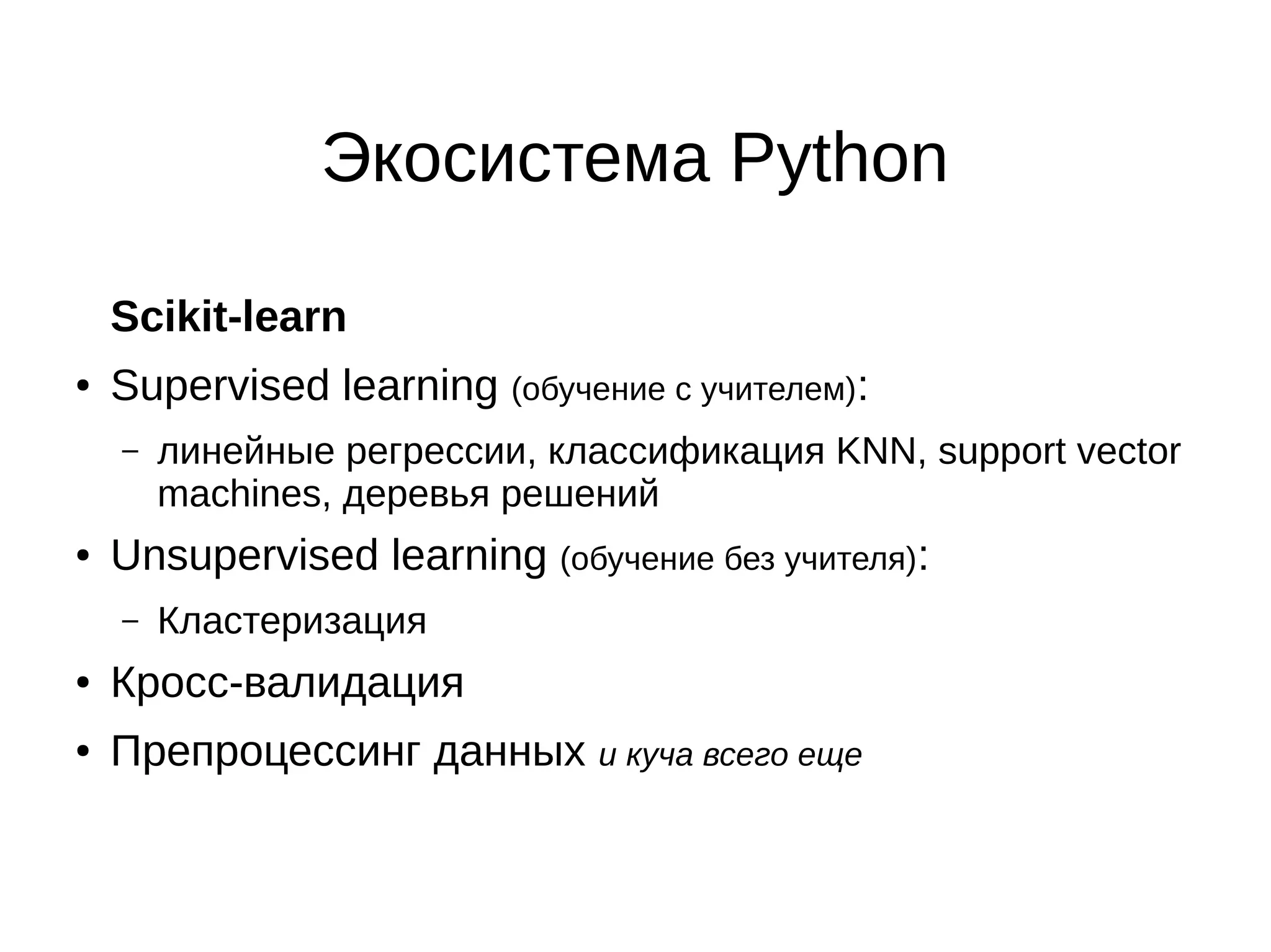Экосистема Python
Scikit-learn
●

Supervised learning (обучение с учителем):
–

●

линейные регрессии, классификация KNN, support vector
machines, деревья решений

Unsupervised learning (обучение без учителя):
–

Кластеризация

●

Кросс-валидация

●

Препроцессинг данных и куча всего еще

 