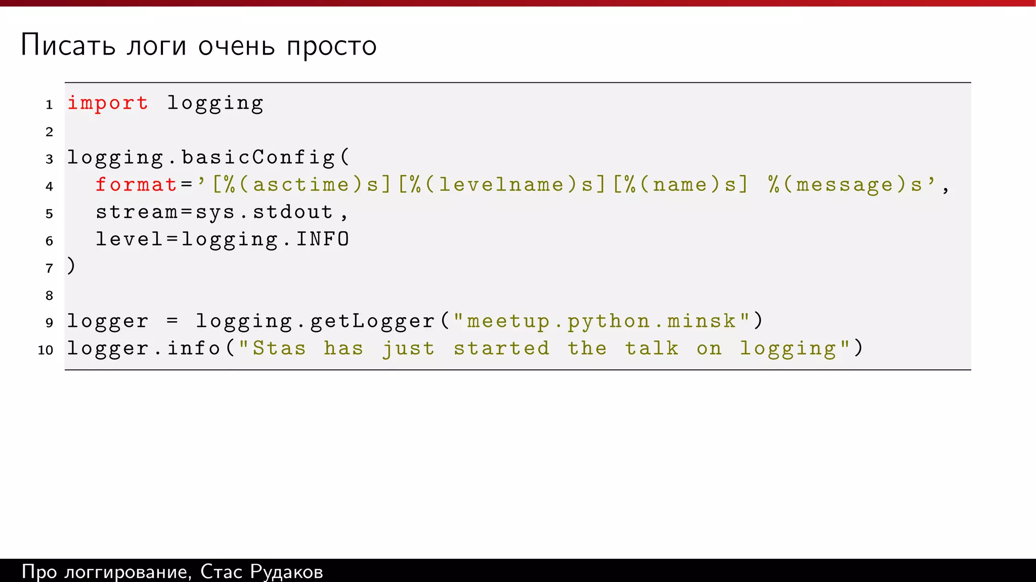 Писать логи очень просто
1

import logging

2
3
4
5
6
7

logging . basicConfig (
format = ’ [%( asctime ) s ][%( levelname ) s ][%( name ) s ] %( message ) s ’ ,
stream = sys . stdout ,
level = logging . INFO
)

8
9
10

logger = logging . getLogger ( " meetup . python . minsk " )
logger . info ( " Stas has just started the talk on logging " )

Про логгирование, Стас Рудаков

 