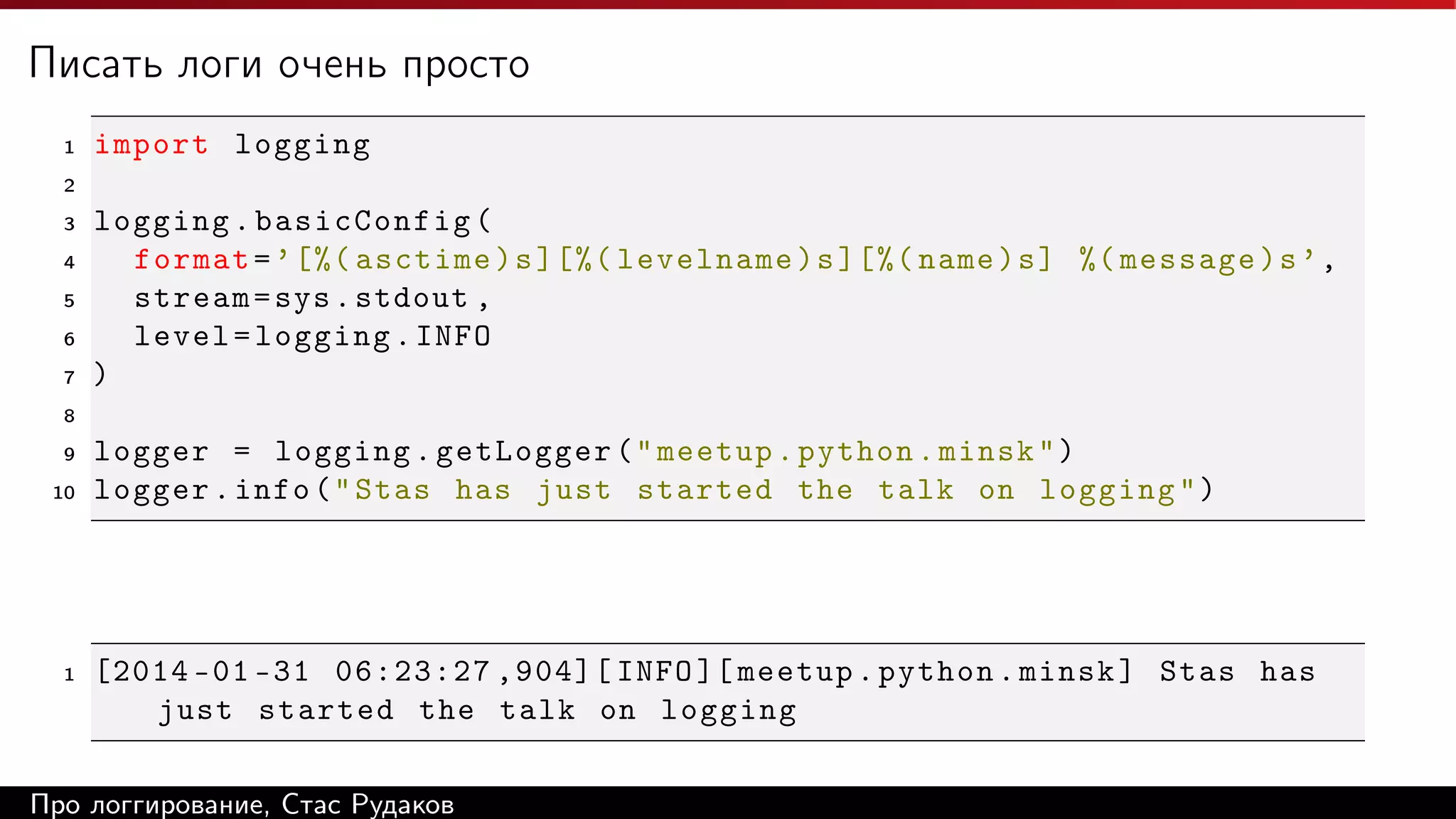 Писать логи очень просто
1

import logging

2
3
4
5
6
7

logging . basicConfig (
format = ’ [%( asctime ) s ][%( levelname ) s ][%( name ) s ] %( message ) s ’ ,
stream = sys . stdout ,
level = logging . INFO
)

8
9
10

1

logger = logging . getLogger ( " meetup . python . minsk " )
logger . info ( " Stas has just started the talk on logging " )

[2014 -01 -31 06:23:27 ,904][ INFO ][ meetup . python . minsk ] Stas has
just started the talk on logging

Про логгирование, Стас Рудаков

 