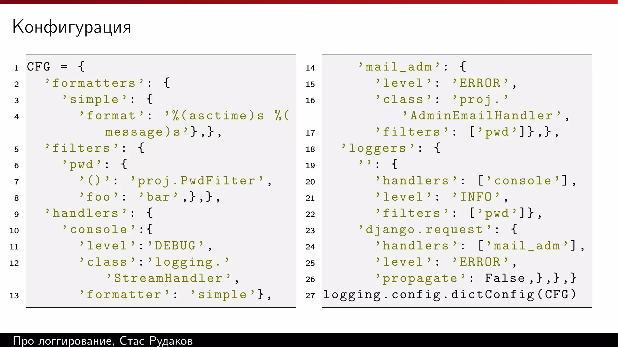 Конфигурация
1
2
3
4

5
6
7
8
9
10
11
12

13

CFG = {
’ formatters ’: {
’ simple ’: {
’ format ’: ’ %( asctime ) s %(
message ) s ’} ,} ,
’ filters ’: {
’ pwd ’: {
’ () ’: ’ proj . PwdFilter ’ ,
’ foo ’: ’ bar ’ ,} ,} ,
’ handlers ’: {
’ console ’ :{
’ level ’: ’ DEBUG ’ ,
’ class ’: ’ logging . ’
’ StreamHandler ’ ,
’ formatter ’: ’ simple ’} ,

Про логгирование, Стас Рудаков

14
15
16

17
18
19
20
21
22
23
24
25
26
27

’ mail_adm ’: {
’ level ’: ’ ERROR ’ ,
’ class ’: ’ proj . ’
’ Admi nEmailHa ndler ’ ,
’ filters ’: [ ’ pwd ’ ]} ,} ,
’ loggers ’: {
’ ’: {
’ handlers ’: [ ’ console ’] ,
’ level ’: ’ INFO ’ ,
’ filters ’: [ ’ pwd ’]} ,
’ django . request ’: {
’ handlers ’: [ ’ mail_adm ’] ,
’ level ’: ’ ERROR ’ ,
’ propagate ’: False ,} ,} ,}
logging . config . dictConfig ( CFG )

 