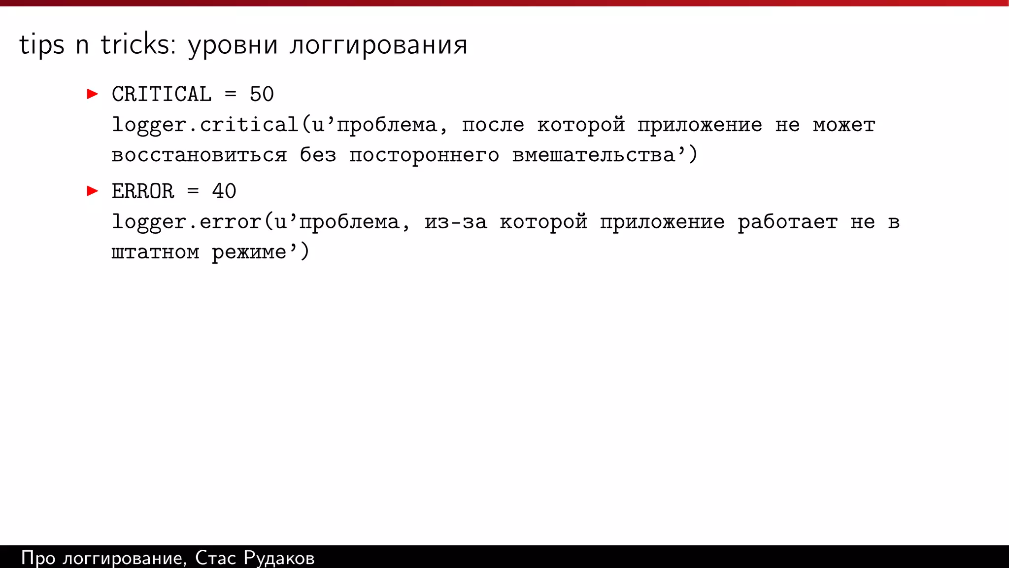 tips n tricks: уровни логгирования
CRITICAL = 50
logger.critical(u’проблема, после которой приложение не может
восстановиться без постороннего вмешательства’)
ERROR = 40
logger.error(u’проблема, из-за которой приложение работает не в
штатном режиме’)

Про логгирование, Стас Рудаков

 