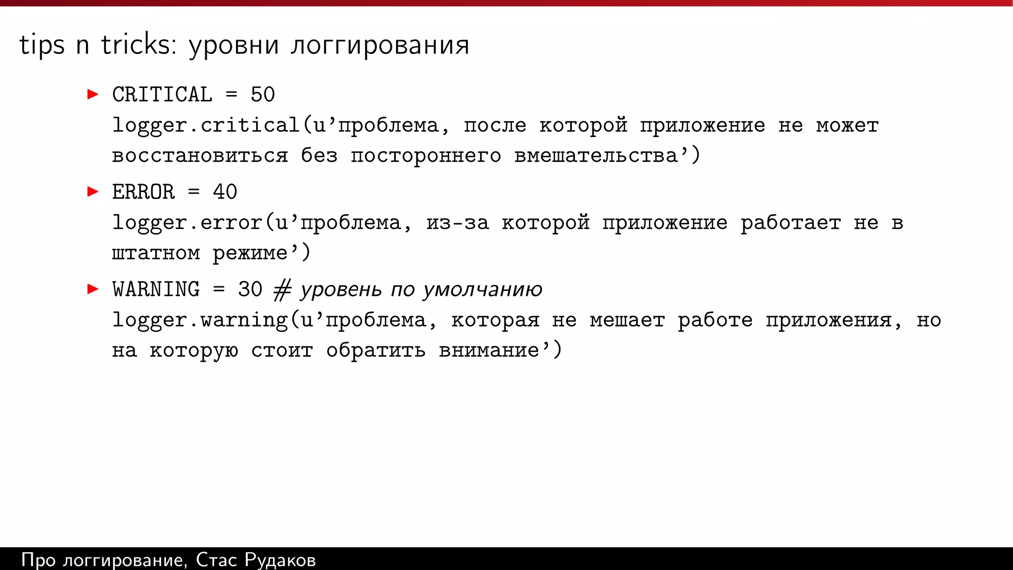 tips n tricks: уровни логгирования
CRITICAL = 50
logger.critical(u’проблема, после которой приложение не может
восстановиться без постороннего вмешательства’)
ERROR = 40
logger.error(u’проблема, из-за которой приложение работает не в
штатном режиме’)
WARNING = 30 # уровень по умолчанию
logger.warning(u’проблема, которая не мешает работе приложения, но
на которую стоит обратить внимание’)

Про логгирование, Стас Рудаков

 