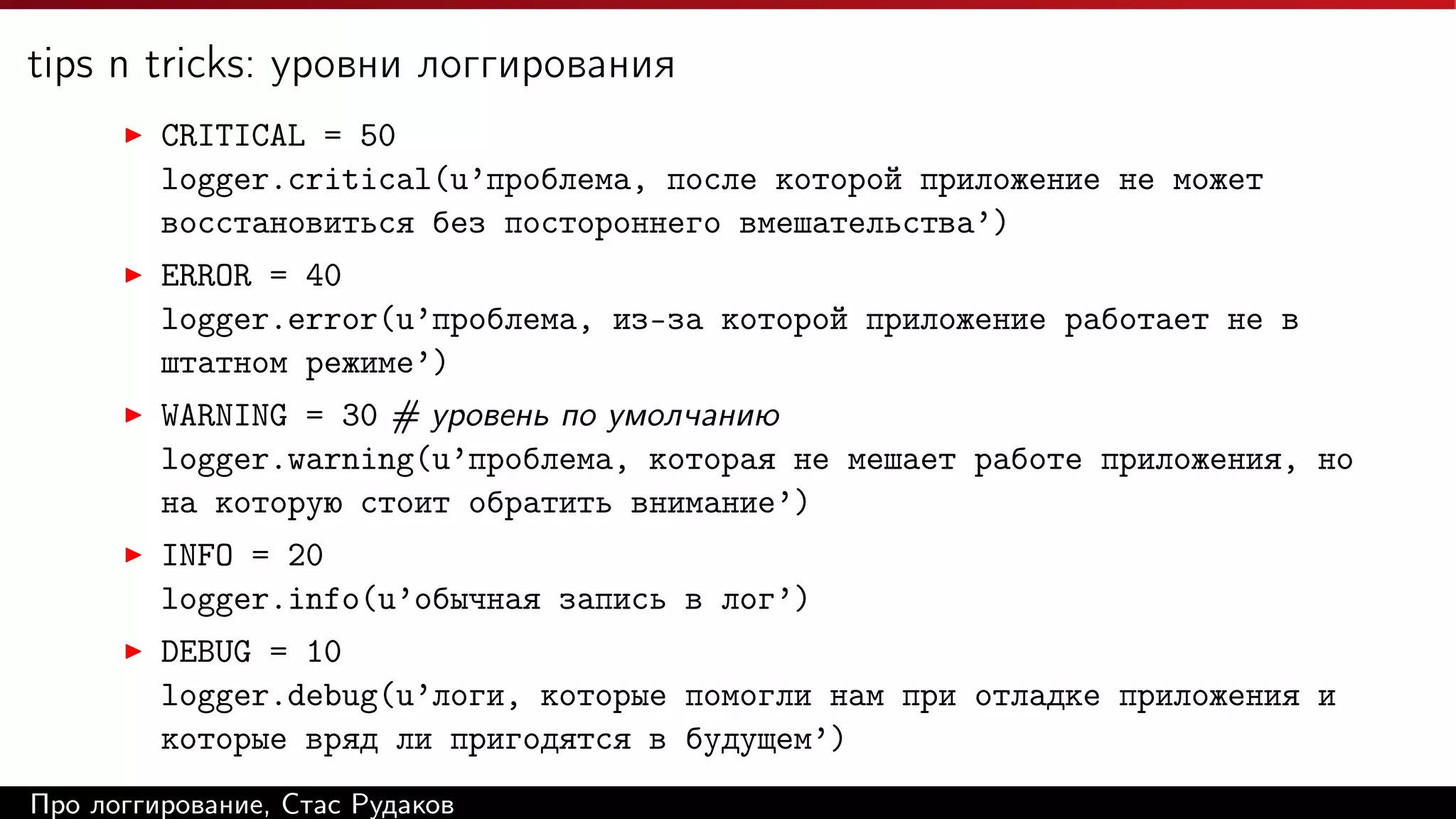 tips n tricks: уровни логгирования
CRITICAL = 50
logger.critical(u’проблема, после которой приложение не может
восстановиться без постороннего вмешательства’)
ERROR = 40
logger.error(u’проблема, из-за которой приложение работает не в
штатном режиме’)
WARNING = 30 # уровень по умолчанию
logger.warning(u’проблема, которая не мешает работе приложения, но
на которую стоит обратить внимание’)
INFO = 20
logger.info(u’обычная запись в лог’)
DEBUG = 10
logger.debug(u’логи, которые помогли нам при отладке приложения и
которые вряд ли пригодятся в будущем’)
Про логгирование, Стас Рудаков

 