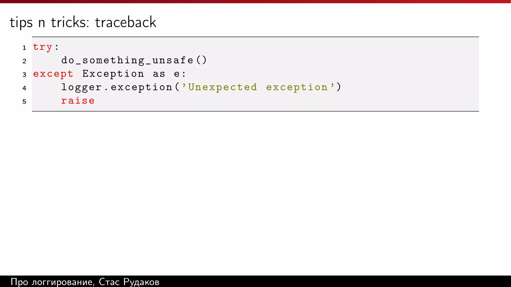 tips n tricks: traceback
1

try :

2

do_ s o me t hi n g_ u n sa f e ()
except Exception as e :
logger . exception ( ’ Unexpected exception ’)
raise

3
4
5

Про логгирование, Стас Рудаков

 