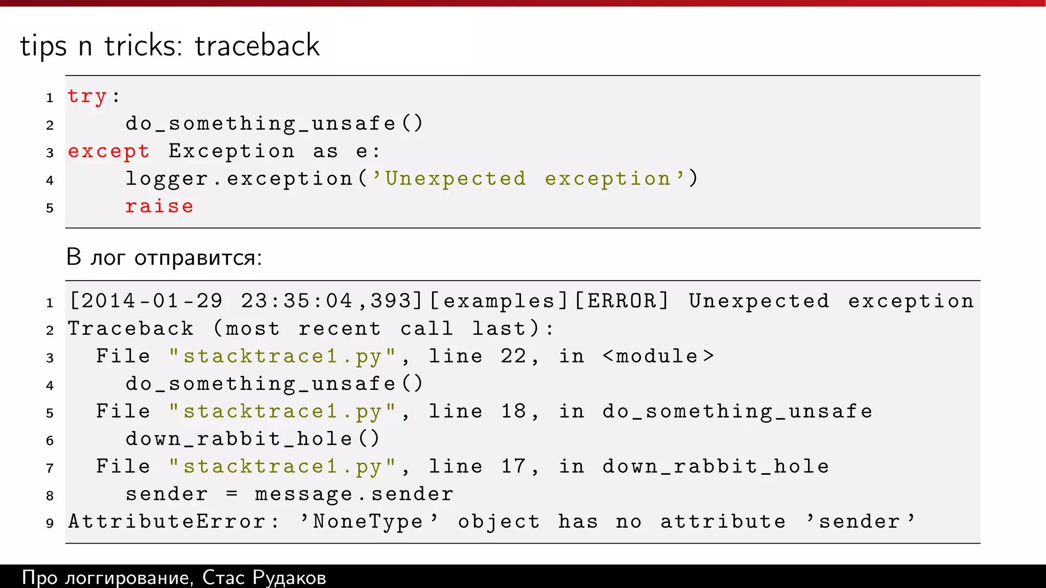 tips n tricks: traceback
1

try :

2

do_ s o me t hi n g_ u n sa f e ()
except Exception as e :
logger . exception ( ’ Unexpected exception ’)
raise

3
4
5

В лог отправится:
1
2
3
4
5
6
7
8
9

[2014 -01 -29 23:35:04 ,393][ examples ][ ERROR ] Unexpected exception
Traceback ( most recent call last ) :
File " stacktrace1 . py " , line 22 , in < module >
d o_ s o me t hi n g_ u n sa f e ()
File " stacktrace1 . py " , line 18 , in do _ so m e th i ng _ u ns a fe
down_rabbit_hole ()
File " stacktrace1 . py " , line 17 , in down_rabbit_hole
sender = message . sender
AttributeError : ’ NoneType ’ object has no attribute ’ sender ’

Про логгирование, Стас Рудаков

 
