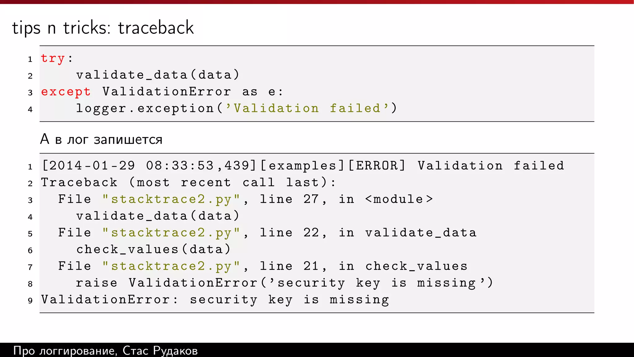 tips n tricks: traceback
1

try :

2

validate_data ( data )
except ValidationError as e :
logger . exception ( ’ Validation failed ’)

3
4

А в лог запишется
1
2
3
4
5
6
7
8
9

[2014 -01 -29 08:33:53 ,439][ examples ][ ERROR ] Validation failed
Traceback ( most recent call last ) :
File " stacktrace2 . py " , line 27 , in < module >
validate_data ( data )
File " stacktrace2 . py " , line 22 , in validate_data
check_values ( data )
File " stacktrace2 . py " , line 21 , in check_values
raise ValidationError ( ’ security key is missing ’)
ValidationError : security key is missing

Про логгирование, Стас Рудаков

 