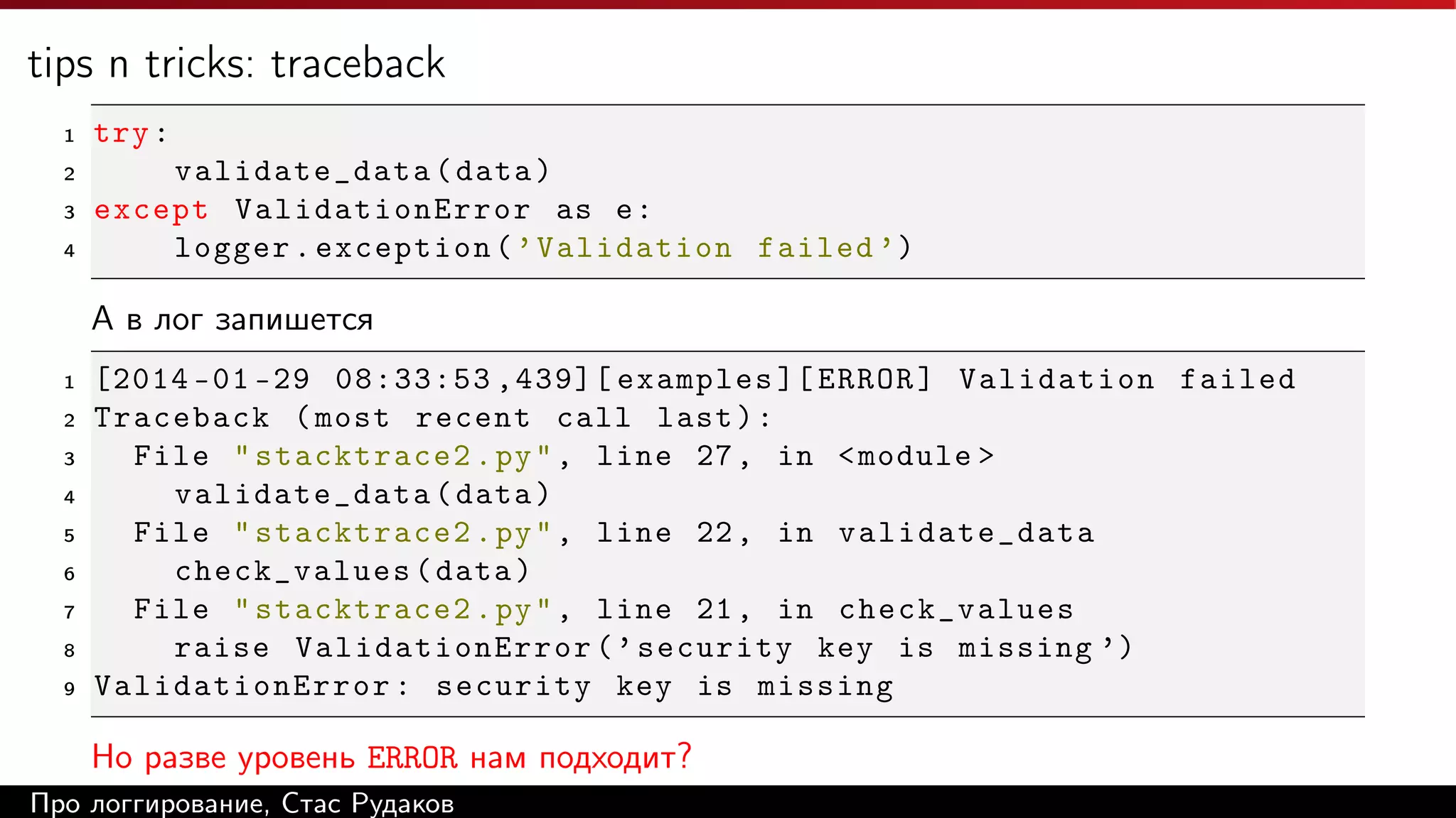 tips n tricks: traceback
1

try :

2

validate_data ( data )
except ValidationError as e :
logger . exception ( ’ Validation failed ’)

3
4

А в лог запишется
1
2
3
4
5
6
7
8
9

[2014 -01 -29 08:33:53 ,439][ examples ][ ERROR ] Validation failed
Traceback ( most recent call last ) :
File " stacktrace2 . py " , line 27 , in < module >
validate_data ( data )
File " stacktrace2 . py " , line 22 , in validate_data
check_values ( data )
File " stacktrace2 . py " , line 21 , in check_values
raise ValidationError ( ’ security key is missing ’)
ValidationError : security key is missing

Но разве уровень ERROR нам подходит?
Про логгирование, Стас Рудаков

 