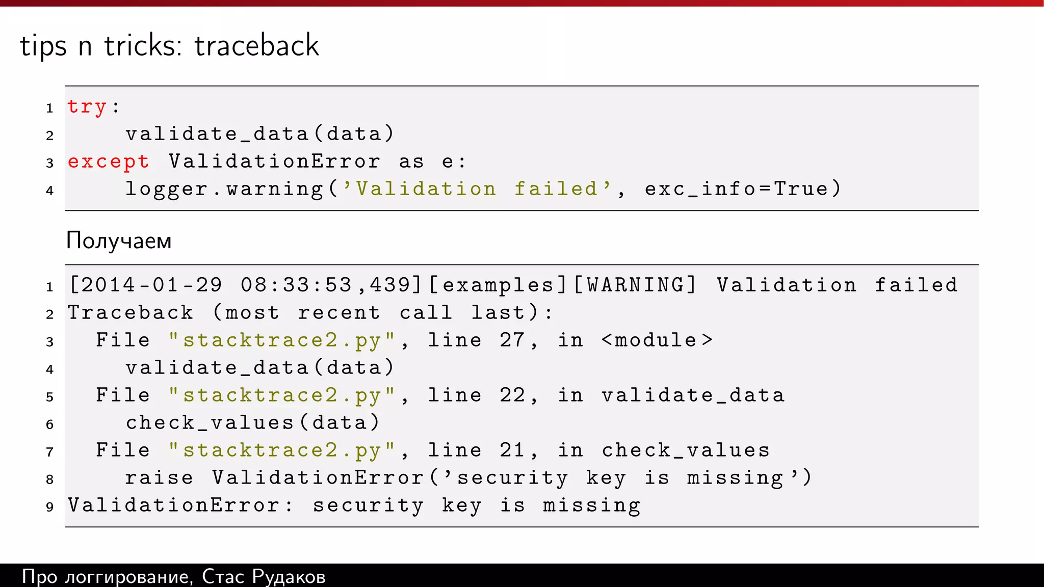 tips n tricks: traceback
1

try :

2

validate_data ( data )
except ValidationError as e :
logger . warning ( ’ Validation failed ’ , exc_info = True )

3
4

Получаем
1
2
3
4
5
6
7
8
9

[2014 -01 -29 08:33:53 ,439][ examples ][ WARNING ] Validation failed
Traceback ( most recent call last ) :
File " stacktrace2 . py " , line 27 , in < module >
validate_data ( data )
File " stacktrace2 . py " , line 22 , in validate_data
check_values ( data )
File " stacktrace2 . py " , line 21 , in check_values
raise ValidationError ( ’ security key is missing ’)
ValidationError : security key is missing

Про логгирование, Стас Рудаков

 