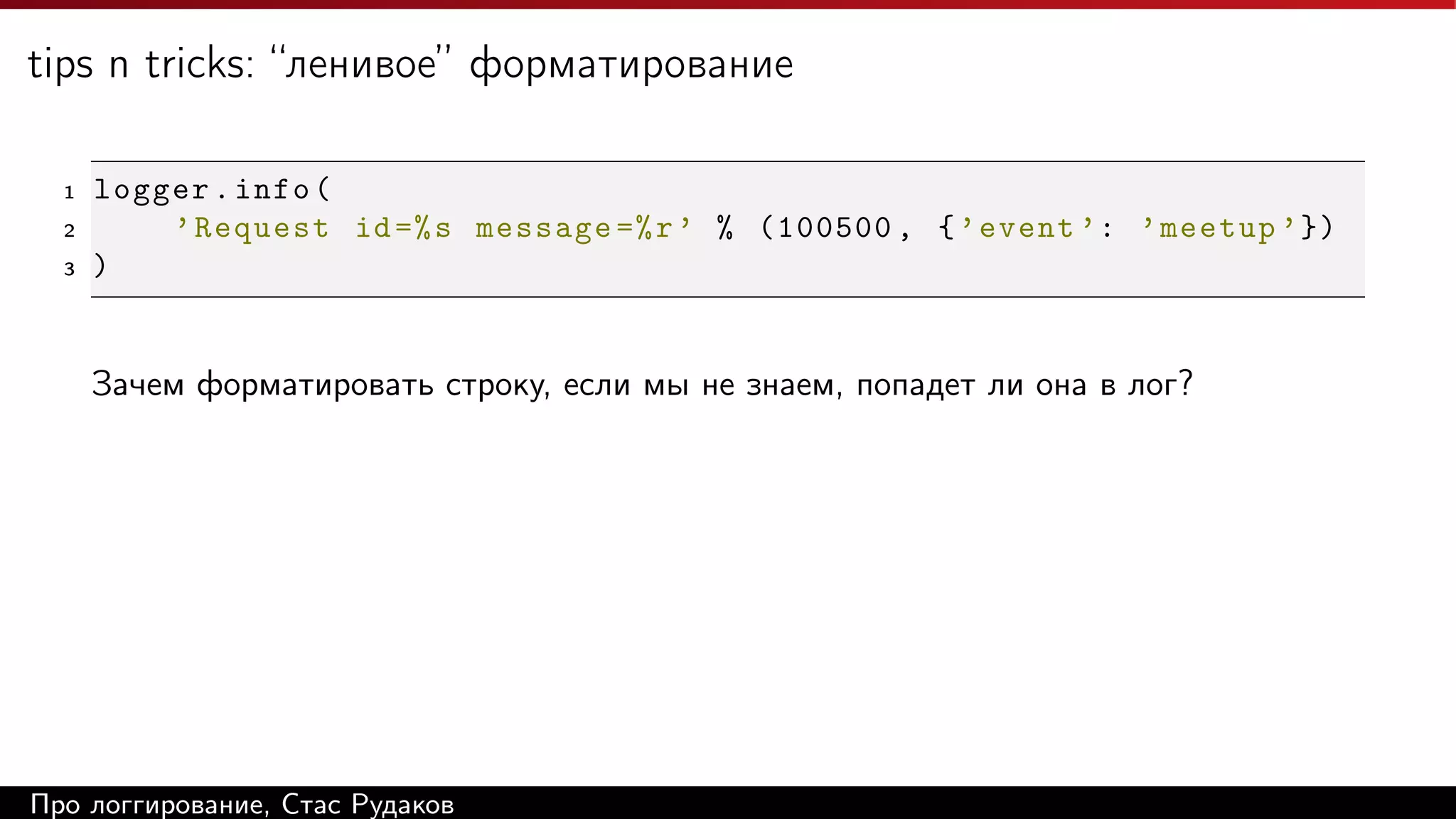 tips n tricks: “ленивое” форматирование
1
2
3

logger . info (
’ Request id =% s message =% r ’ % (100500 , { ’ event ’: ’ meetup ’ })
)

Зачем форматировать строку, если мы не знаем, попадет ли она в лог?

Про логгирование, Стас Рудаков

 
