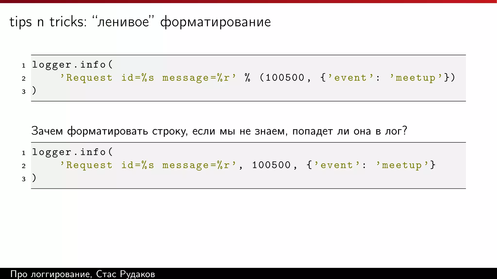 tips n tricks: “ленивое” форматирование
1
2
3

logger . info (
’ Request id =% s message =% r ’ % (100500 , { ’ event ’: ’ meetup ’ })
)

Зачем форматировать строку, если мы не знаем, попадет ли она в лог?
1
2
3

logger . info (
’ Request id =% s message =% r ’ , 100500 , { ’ event ’: ’ meetup ’}
)

Про логгирование, Стас Рудаков

 