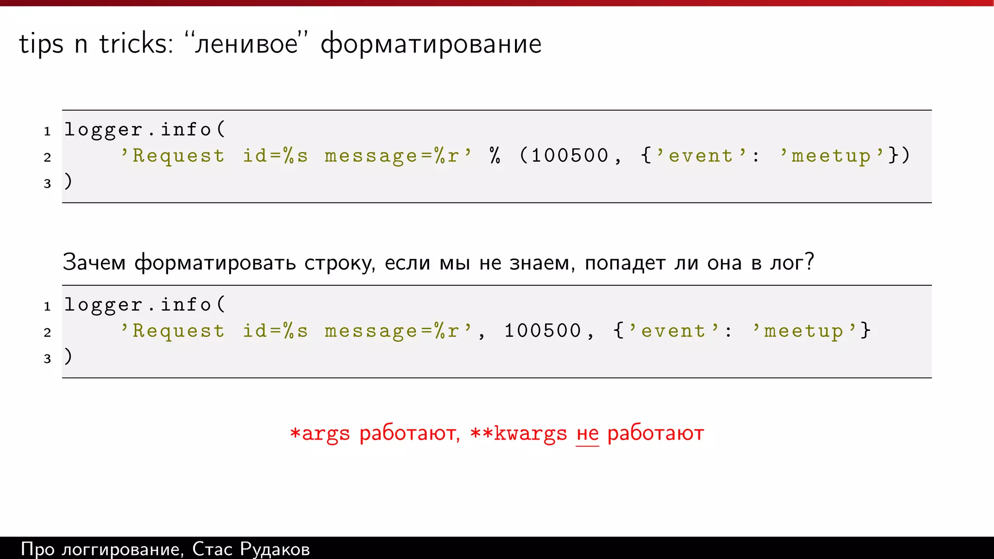 tips n tricks: “ленивое” форматирование
1
2
3

logger . info (
’ Request id =% s message =% r ’ % (100500 , { ’ event ’: ’ meetup ’ })
)

Зачем форматировать строку, если мы не знаем, попадет ли она в лог?
1
2
3

logger . info (
’ Request id =% s message =% r ’ , 100500 , { ’ event ’: ’ meetup ’}
)

*args работают, **kwargs не работают

Про логгирование, Стас Рудаков

 