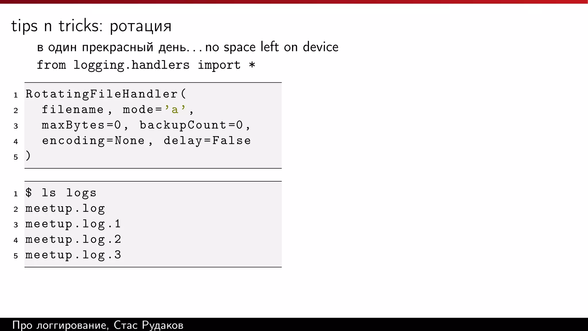 tips n tricks: ротация
в один прекрасный день. . . no space left on device
from logging.handlers import *
1
2
3
4
5

1
2
3
4
5

Rotating Fi l eH a n dl e r (
filename , mode = ’a ’ ,
maxBytes =0 , backupCount =0 ,
encoding = None , delay = False
)
$ ls logs
meetup . log
meetup . log .1
meetup . log .2
meetup . log .3

Про логгирование, Стас Рудаков

 