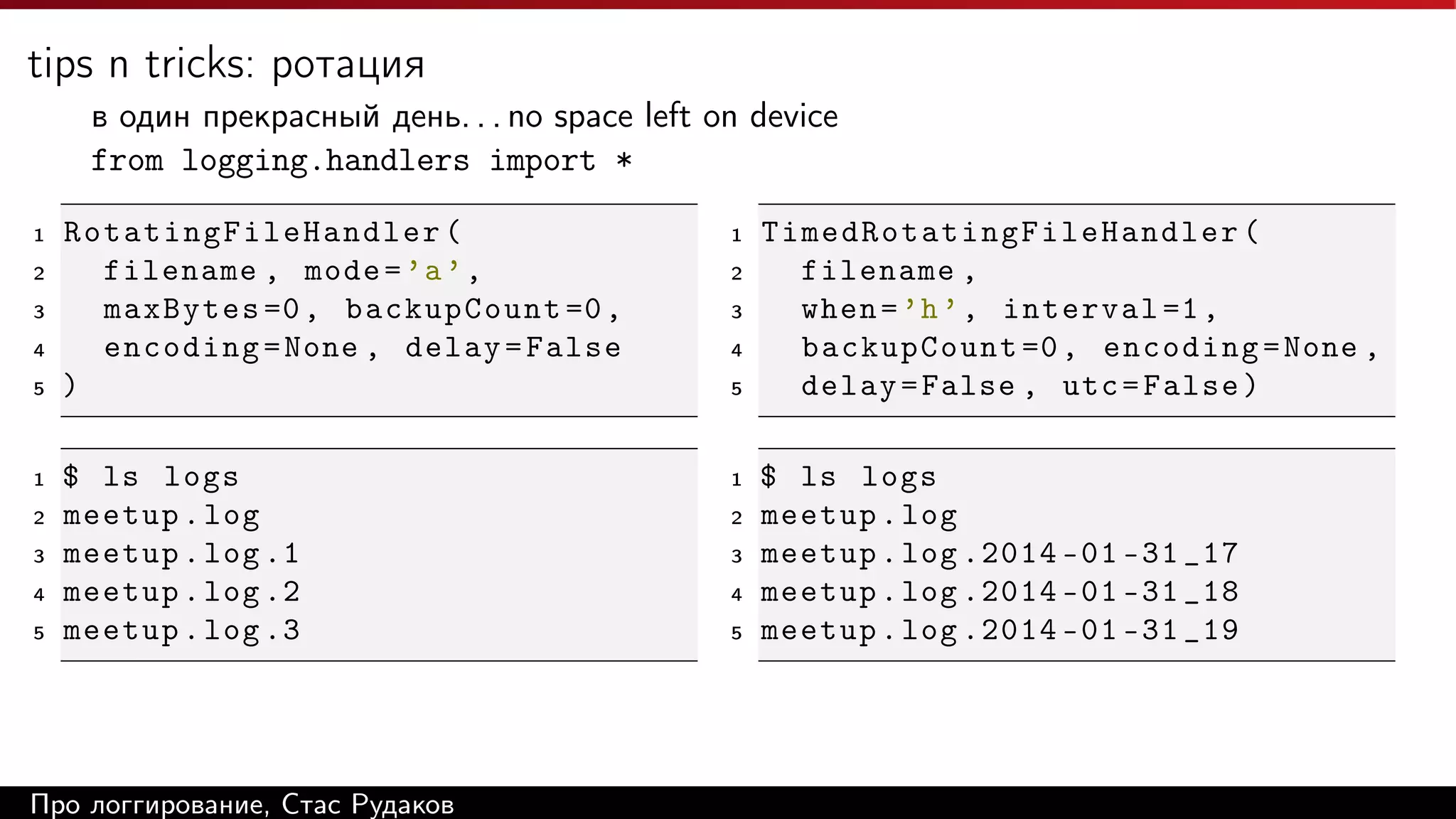 tips n tricks: ротация
в один прекрасный день. . . no space left on device
from logging.handlers import *
1
2
3
4
5

1
2
3
4
5

Rotating Fi l eH a n dl e r (
filename , mode = ’a ’ ,
maxBytes =0 , backupCount =0 ,
encoding = None , delay = False
)

1

$ ls logs
meetup . log
meetup . log .1
meetup . log .2
meetup . log .3

1

Про логгирование, Стас Рудаков

2
3
4
5

2
3
4
5

T i m e d Ro t a t i n g F i l e H a n d l e r (
filename ,
when = ’h ’ , interval =1 ,
backupCount =0 , encoding = None ,
delay = False , utc = False )
$ ls logs
meetup . log
meetup . log .2014 -01 -31 _17
meetup . log .2014 -01 -31 _18
meetup . log .2014 -01 -31 _19

 