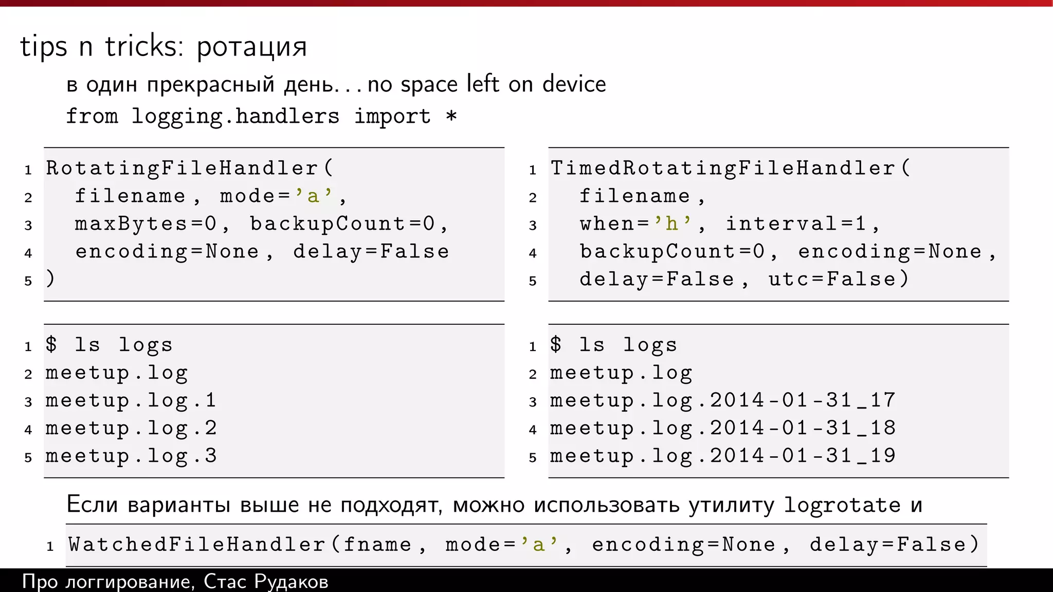 tips n tricks: ротация
в один прекрасный день. . . no space left on device
from logging.handlers import *
1
2
3
4
5

1
2
3
4
5

Rotating Fi l eH a n dl e r (
filename , mode = ’a ’ ,
maxBytes =0 , backupCount =0 ,
encoding = None , delay = False
)

1

$ ls logs
meetup . log
meetup . log .1
meetup . log .2
meetup . log .3

1

2
3
4
5

2
3
4
5

T i m e d Ro t a t i n g F i l e H a n d l e r (
filename ,
when = ’h ’ , interval =1 ,
backupCount =0 , encoding = None ,
delay = False , utc = False )
$ ls logs
meetup . log
meetup . log .2014 -01 -31 _17
meetup . log .2014 -01 -31 _18
meetup . log .2014 -01 -31 _19

Если варианты выше не подходят, можно использовать утилиту logrotate и
1

Wa tc he dFi le Ha ndl er ( fname , mode = ’a ’ , encoding = None , delay = False )

Про логгирование, Стас Рудаков

 