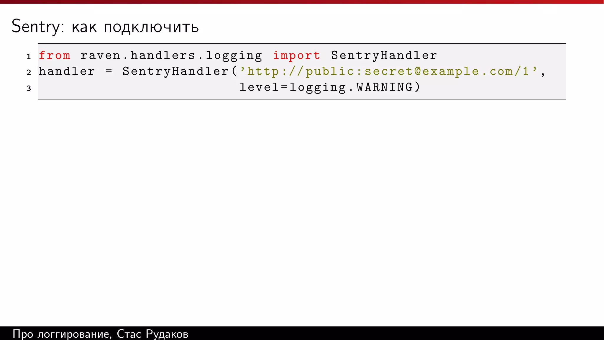 Sentry: как подключить
1
2
3

from raven . handlers . logging import SentryHandler
handler = SentryHandler ( ’ http :// public : secret@example . com /1 ’ ,
level = logging . WARNING )

Про логгирование, Стас Рудаков

 