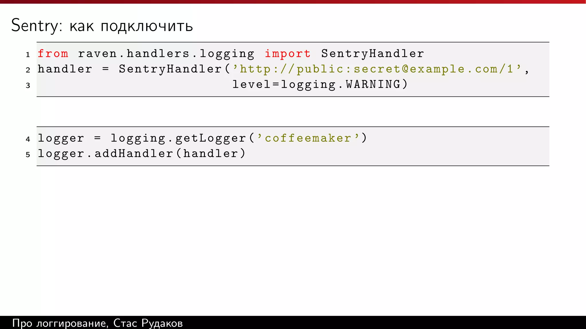 Sentry: как подключить
1
2
3

4
5

from raven . handlers . logging import SentryHandler
handler = SentryHandler ( ’ http :// public : secret@example . com /1 ’ ,
level = logging . WARNING )

logger = logging . getLogger ( ’ coffeemaker ’)
logger . addHandler ( handler )

Про логгирование, Стас Рудаков

 