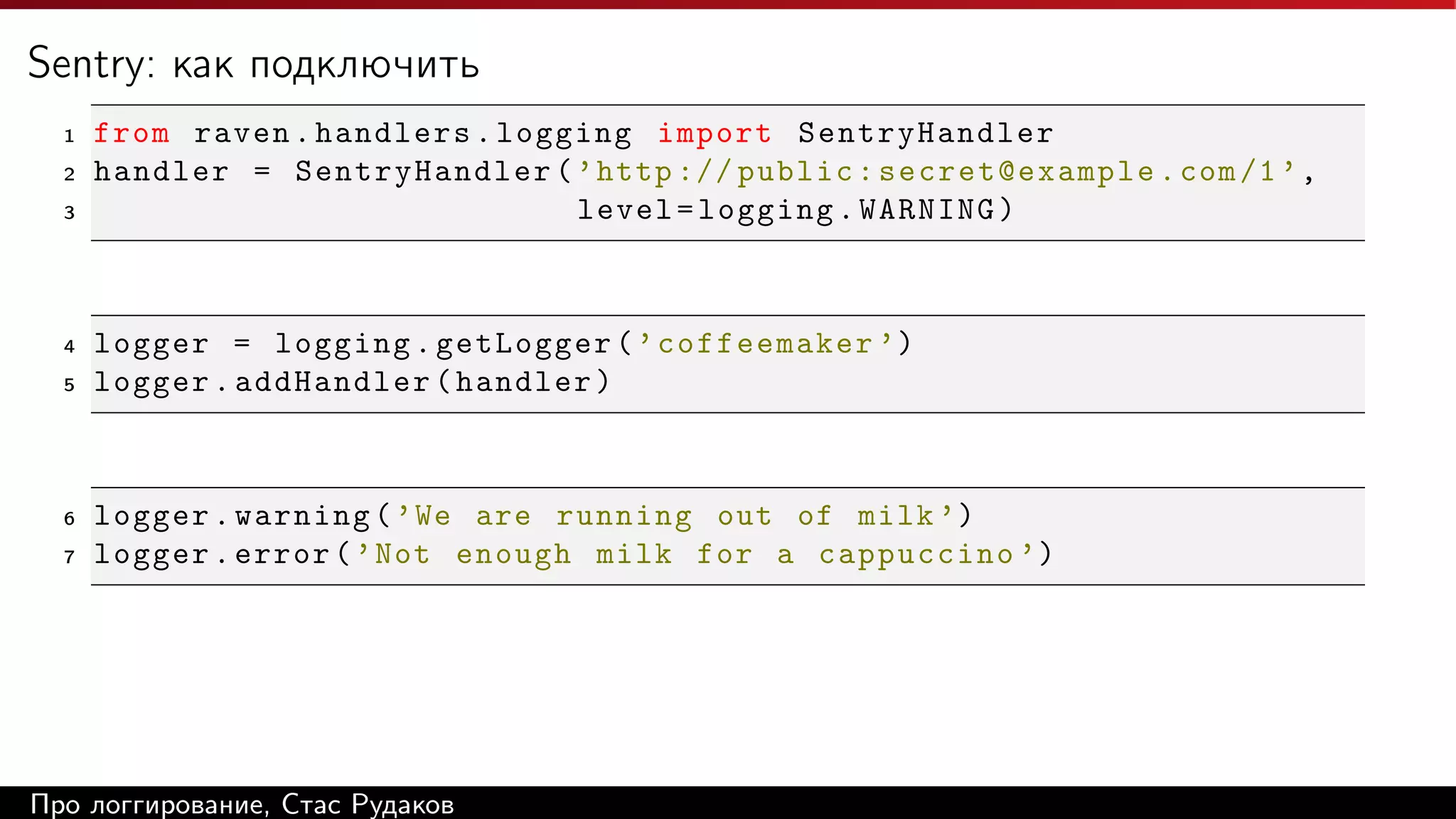 Sentry: как подключить
1
2
3

4
5

6
7

from raven . handlers . logging import SentryHandler
handler = SentryHandler ( ’ http :// public : secret@example . com /1 ’ ,
level = logging . WARNING )

logger = logging . getLogger ( ’ coffeemaker ’)
logger . addHandler ( handler )

logger . warning ( ’ We are running out of milk ’)
logger . error ( ’ Not enough milk for a cappuccino ’)

Про логгирование, Стас Рудаков

 