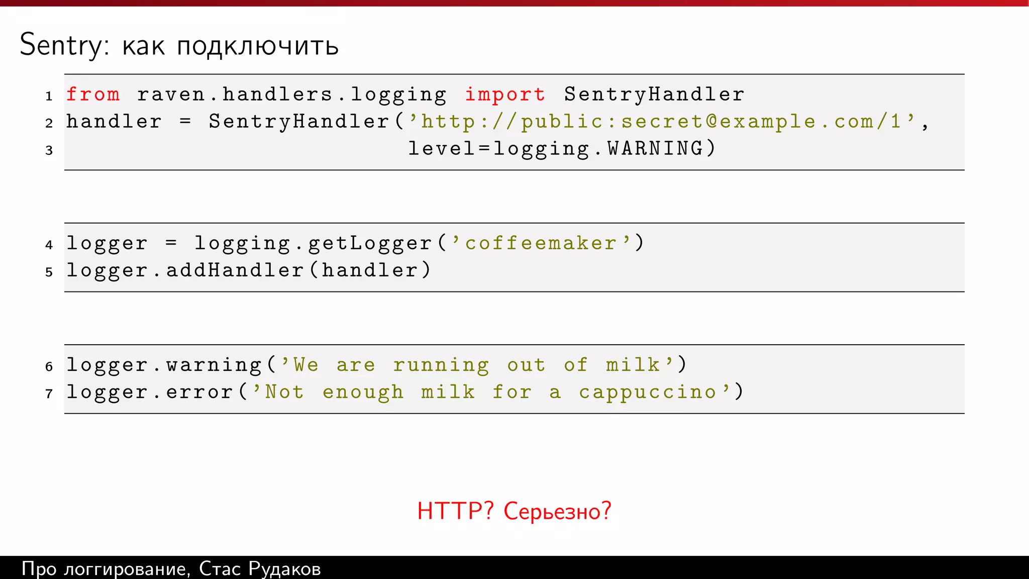 Sentry: как подключить
1
2
3

4
5

6
7

from raven . handlers . logging import SentryHandler
handler = SentryHandler ( ’ http :// public : secret@example . com /1 ’ ,
level = logging . WARNING )

logger = logging . getLogger ( ’ coffeemaker ’)
logger . addHandler ( handler )

logger . warning ( ’ We are running out of milk ’)
logger . error ( ’ Not enough milk for a cappuccino ’)

HTTP? Cерьезно?
Про логгирование, Стас Рудаков

 