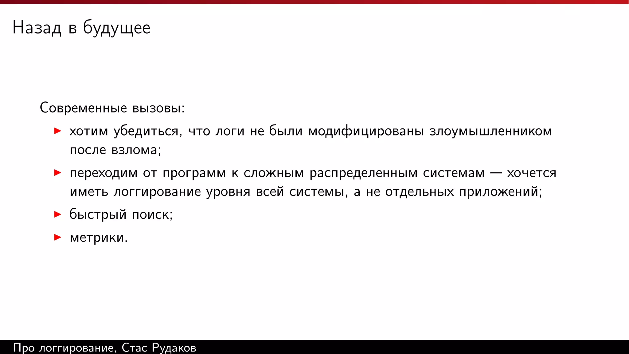Назад в будущее

Современные вызовы:
хотим убедиться, что логи не были модифицированы злоумышленником
после взлома;
переходим от программ к сложным распределенным системам — хочется
иметь логгирование уровня всей системы, а не отдельных приложений;
быстрый поиск;
метрики.

Про логгирование, Стас Рудаков

 