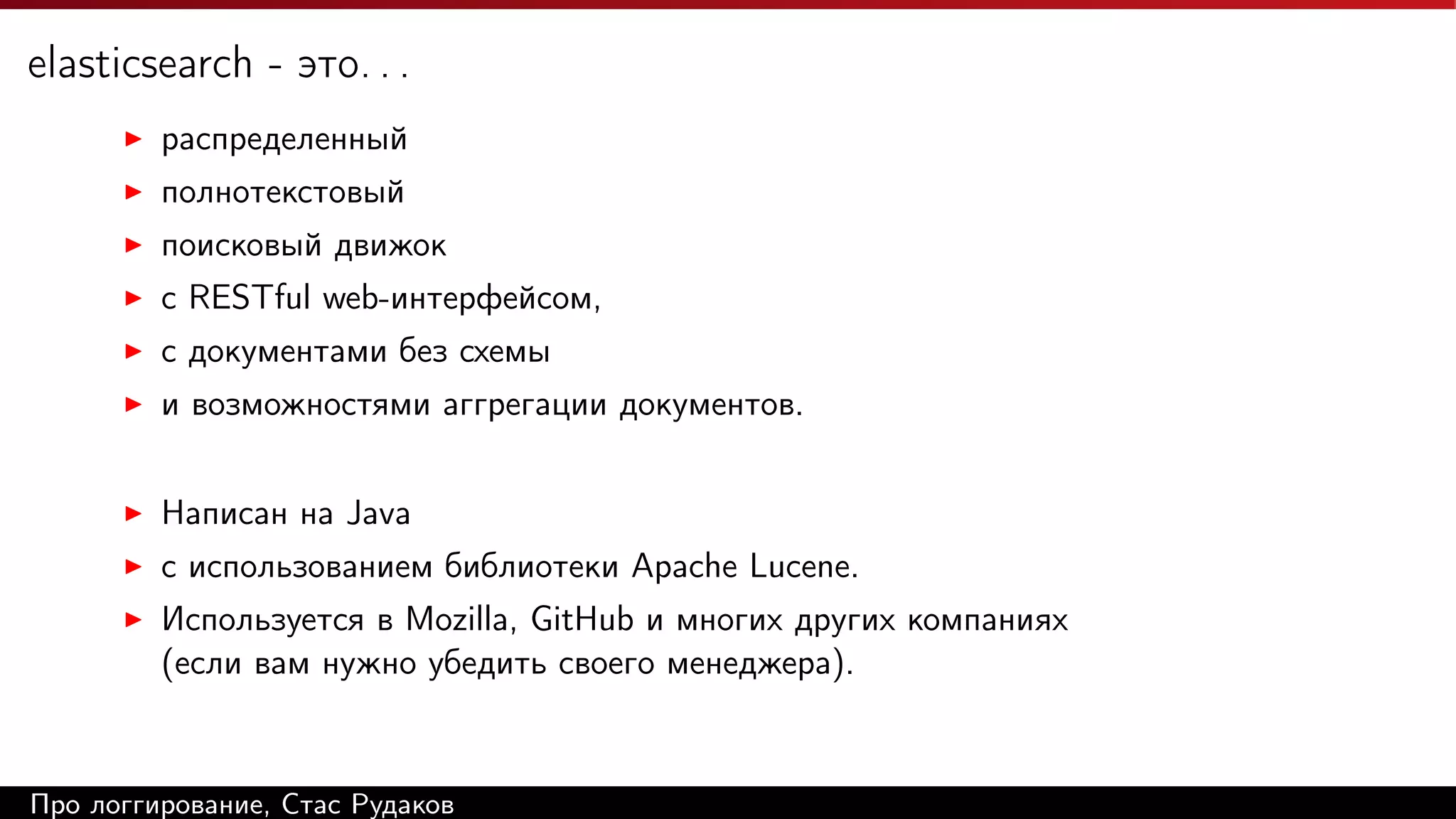 elasticsearch - это. . .
распределенный
полнотекстовый
поисковый движок
c RESTful web-интерфейсом,
с документами без схемы
и возможностями аггрегации документов.
Написан на Java
с использованием библиотеки Apache Lucene.
Используется в Mozilla, GitHub и многих других компаниях
(если вам нужно убедить своего менеджера).

Про логгирование, Стас Рудаков

 