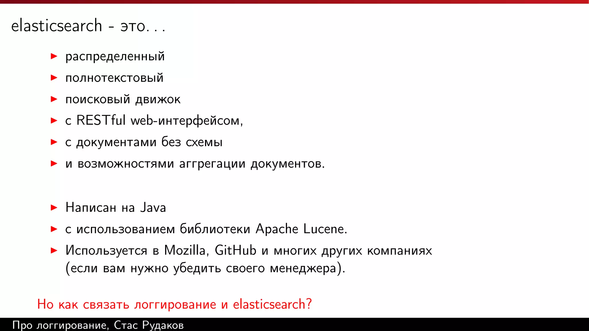 elasticsearch - это. . .
распределенный
полнотекстовый
поисковый движок
c RESTful web-интерфейсом,
с документами без схемы
и возможностями аггрегации документов.
Написан на Java
с использованием библиотеки Apache Lucene.
Используется в Mozilla, GitHub и многих других компаниях
(если вам нужно убедить своего менеджера).
Но как связать логгирование и elasticsearch?
Про логгирование, Стас Рудаков

 