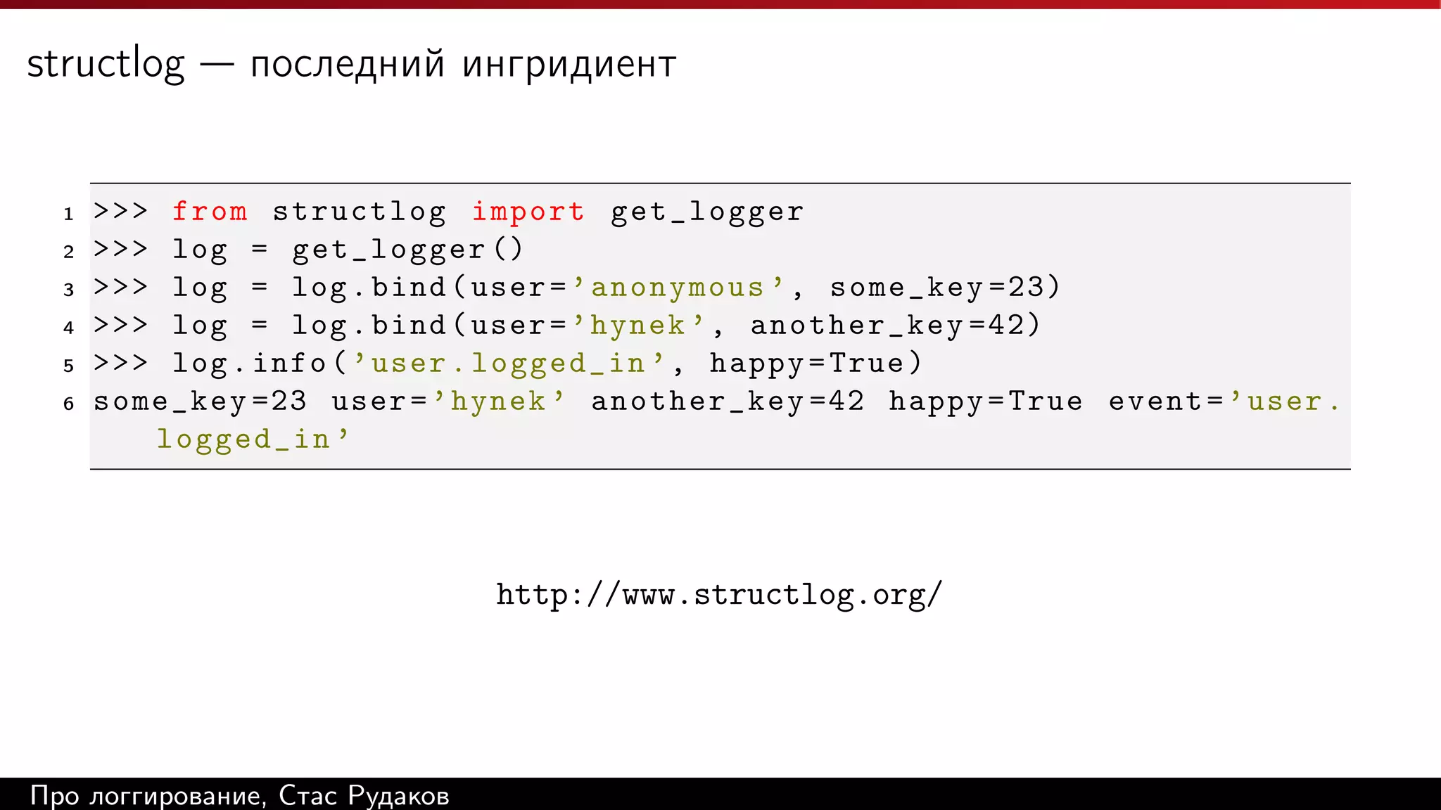 structlog — последний ингридиент

1
2
3
4
5
6

>>> from structlog import get_logger
>>> log = get_logger ()
>>> log = log . bind ( user = ’ anonymous ’ , some_key =23)
>>> log = log . bind ( user = ’ hynek ’ , another_key =42)
>>> log . info ( ’ user . logged_in ’ , happy = True )
some_key =23 user = ’ hynek ’ another_key =42 happy = True event = ’ user .
logged_in ’

http://www.structlog.org/

Про логгирование, Стас Рудаков

 