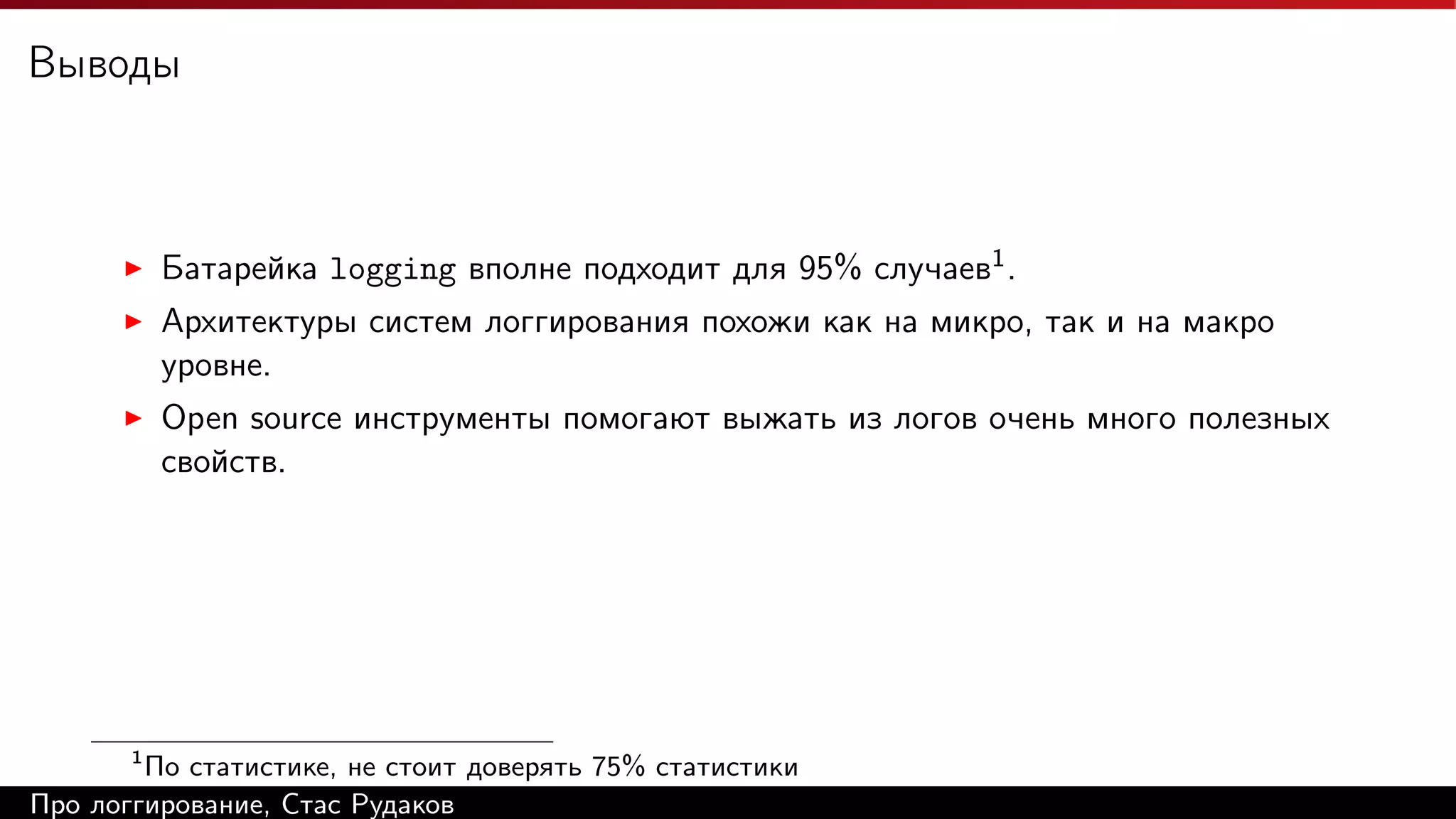 Выводы

Батарейка logging вполне подходит для 95% случаев1 .
Архитектуры систем логгирования похожи как на микро, так и на макро
уровне.
Open source инструменты помогают выжать из логов очень много полезных
свойств.

1

По статистике, не стоит доверять 75% статистики
Про логгирование, Стас Рудаков

 