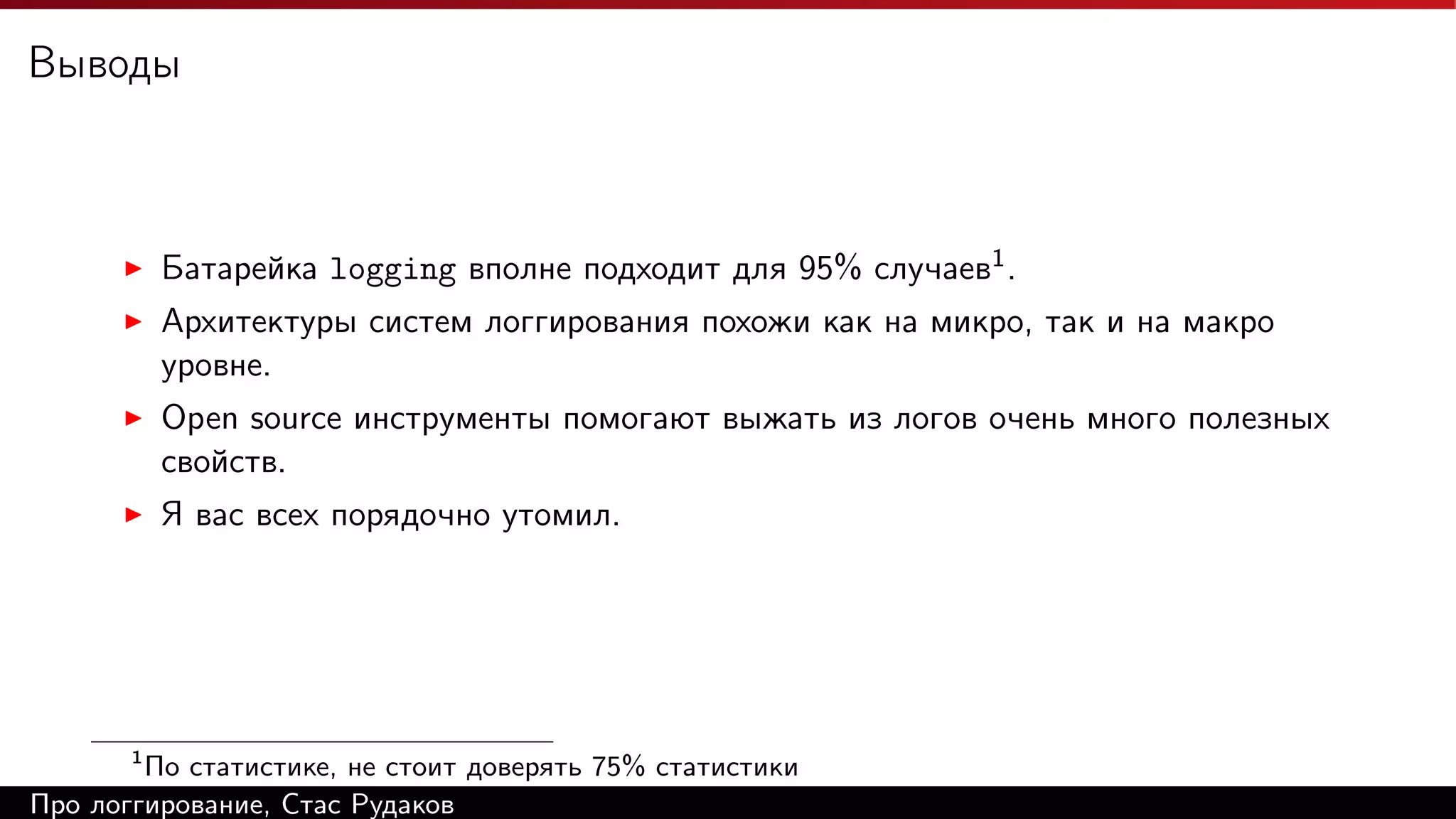 Выводы

Батарейка logging вполне подходит для 95% случаев1 .
Архитектуры систем логгирования похожи как на микро, так и на макро
уровне.
Open source инструменты помогают выжать из логов очень много полезных
свойств.
Я вас всех порядочно утомил.

1

По статистике, не стоит доверять 75% статистики
Про логгирование, Стас Рудаков

 