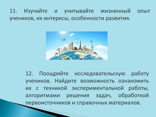 11. Изучайте и учитывайте жизненный
учеников, их интересы, особенности развития.

опыт

12. Поощряйте исследовательскую работу
учеников. Найдите возможность ознакомить
их с техникой экспериментальной работы,
алгоритмами решения задач, обработкой
первоисточников и справочных материалов.

 