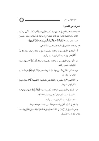 ‫ﻗﺮاءة اﻹﻣﺎم أﰊ ﺟﻌﻔﺮ‬

‫٩١‬

‫اﳍﻤﺰﺗﺎن ﻣﻦ ﻛﻠﻤﺘﲔ:‬
‫١- إذا اﻟﺘﻘﺖ ﳘﺰﺗﺎ ﻗﻄﻊ ﰲ ﻛﻠﻤﺘﲔ، ﺑﺄن ﺗﻜﻮن اﻷوﱃ ﻣﻨﻬﲈ آﺧﺮ اﻟﻜﻠﻤﺔ اﻷوﱃ واﳍﻤﺰة‬

‫اﻟﺜﺎﻧﻴﺔ أول اﻟﻜﻠﻤﺔ اﻟﺜﺎﻧﻴﺔ، ﻓﺈن ﻛﺎﻧﺘﺎ ﻣﺘﻔﻘﺘﲔ ﰲ اﳊﺮﻛـﺔ ﻓﻘﺮأﻫـﺎ أﺑـﻮ ﺟﻌﻔـﺮ ﺑﺘـﺴﻬﻴﻞ‬

‫اﳍﻤﺰة اﻟﺜﺎﻧﻴﺔ ﻧﺤﻮ: ﴿‪.﴾ ﴿ ،﴾ ﴿،﴾ ‬‬
‫٢- وإن ﻛﺎﻧﺘﺎ ﳐﺘﻠﻔﺘﲔ ﰲ اﳊﺮﻛﺔ ﻓﻠﻬﲈ ﲬﺲ ﺣﺎﻻت ﻫﻲ:‬
‫أ - أن ﺗﻜﻮن‬

‫اﻷوﱃ ﻣﻔﺘﻮﺣﺔ واﻟﺜﺎﻧﻴﺔ ﻣـﻀﻤﻮﻣﺔ، وﱂ ﻳـﺮد إﻻ ﰲ ﻗﻮﻟـﻪ ﺗﻌـﺎﱃ:﴿‪‬‬

‫‪ ﴾ ‬ﻓﻴﺴﻬﻞ اﳍﻤﺰة اﻟﺜﺎﻧﻴﺔ ﺑﲔ اﳍﻤﺰة واﻟﻮاو.‬

‫ب - أن ﺗﻜﻮن اﻷوﱃ ﻣﻔﺘﻮﺣﺔ واﻟﺜﺎﻧﻴﺔ ﻣﻜﺴﻮرة، ﻧﺤﻮ:﴿‪ ﴾  ‬ﻓﻴﺴﻬﻞ اﳍﻤﺰة‬
‫اﻟﺜﺎﻧﻴﺔ ﺑﲔ اﳍﻤﺰة واﻟﻴﺎء.‬

‫ج - أن ﺗﻜﻮن اﻷوﱃ ﻣﻜﺴﻮرة واﻟﺜﺎﻧﻴﺔ ﻣﻔﺘﻮﺣﺔ، ﻧﺤﻮ:﴿‪ ﴾ ‬ﻓﻴﺒﺪل اﳍﻤﺰة‬
‫اﻟﺜﺎﻧﻴﺔ ﻳﺎء ﻣﻔﺘﻮﺣﺔ.‬
‫ً‬

‫د - أن ﺗﻜﻮن اﻷوﱃ ﻣﻀﻤﻮﻣﺔ واﻟﺜﺎﻧﻴﺔ ﻣﻔﺘﻮﺣﺔ، ﻧﺤﻮ: ﴿‪ ﴾ ‬ﻓﻴﺒﺪل اﳍﻤﺰة‬
‫ً‬
‫اﻟﺜﺎﻧﻴﺔ واوا ﻣﻔﺘﻮﺣﺔ.‬

‫ﻫـ - أن ﺗﻜﻮن اﻷوﱃ ﻣﻀﻤﻮﻣﺔ واﻟﺜﺎﻧﻴﺔ ﻣﻜﺴﻮرة، ﻧﺤﻮ: ﴿‪ ﴾ ‬ﻓﻔﻴﻬﺎ وﺟﻬﺎن ﳘﺎ:‬
‫ً‬
‫١- إﺑﺪال اﳍﻤﺰة اﻟﺜﺎﻧﻴﺔ واوا ﻣﻜﺴﻮرة وﻫﻮ اﳌﻘﺪم أداء.‬
‫ً‬
‫٢- ﺗﺴﻬﻴﻞ اﳍﻤﺰة اﻟﺜﺎﻧﻴﺔ ﺑﲔ اﳍﻤﺰة واﻟﻴﺎء.‬

‫وﱂ ﻳﻘﻊ ﰲ اﻟﻘﺮآن اﻟﻜﺮﻳﻢ اﻟﺘﻘﺎء ﳘﺰة ﻣﻜﺴﻮرة ﺑﻌﺪﻫﺎ ﳘﺰة ﻣﻀﻤﻮﻣﺔ.‬
‫وﳏﻞ اﻟﺘﺴﻬﻴﻞ أو اﻹﺑﺪال ﰲ ذﻟﻚ ﻛﻠﻪ اﻟﻮﺻﻞ ﻓﻘﻂ، ﻓﺈن وﻗﻔﺖ ﻋﲆ اﻷوﱃ واﺑﺘﺪأت‬

‫ﺑﺎﻟﺜﺎﻧﻴﺔ ﻓﻼ ﺑﺪ ﻣﻦ اﻟﺘﺤﻘﻴﻖ.‬

 