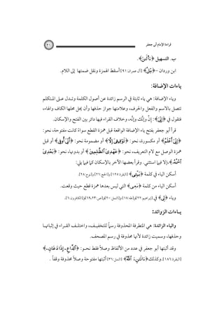 ‫ﻗﺮاءة اﻹﻣﺎم أﰊ ﺟﻌﻔﺮ‬

‫١٢‬

‫ب. اﻟﺘﺴﻬﻴﻞ ﴿‪.﴾s‬‬
‫اﺑﻦ وردان -﴿‪] ﴾‬آل ﻋﻤﺮان:١٩[ أﺳﻘﻂ اﳍﻤﺰة وﻧﻘﻞ ﺿﻤﺘﻬﺎ إﱃ اﻟﻼم.‬

‫ﻳﺎءات اﻹﺿﺎﻓﺔ:‬
‫وﻳﺎء اﻹﺿﺎﻓﺔ: ﻫﻲ ﻳﺎء ﺛﺎﺑﺘﺔ ﰲ اﻟﺮﺳﻢ زاﺋﺪة ﻋﻦ أﺻﻮل اﻟﻜﻠﻤﺔ وﺗـﺪل ﻋـﲆ اﳌـﺘﻜﻠﻢ‬

‫ﺗﺘﺼﻞ ﺑﺎﻻﺳﻢ واﻟﻔﻌﻞ واﳊﺮف، وﻋﻼﻣﺘﻬﺎ ﺟﻮاز ﺣﺬﻓﻬﺎ وأن ﳛﻞ ﳏﻠﻬﺎ اﻟﻜﺎف واﳍﺎء،‬

‫ﻓﺘﻘﻮل ﰲ ﴿‪ :﴾‬إن وإﻧﻚ وإﻧﻪ، وﺧﻼف اﻟﻘﺮاء ﻓﻴﻬﺎ داﺋﺮ ﺑﲔ اﻟﻔﺘﺢ واﻹﺳﻜﺎن.‬
‫ﱢ‬
‫ِﱢ ﱢ‬

‫ﻗﺮأ أﺑﻮ ﺟﻌﻔﺮ ﺑﻔﺘﺢ ﻳﺎء اﻹﺿﺎﻓﺔ اﻟﻮاﻗﻌﺔ ﻗﺒﻞ ﳘﺰة اﻟﻘﻄﻊ ﺳﻮاء ﻛﺎﻧﺖ ﻣﻔﺘﻮﺣﺔ، ﻧﺤﻮ:‬
‫ً‬

‫﴿‪ ﴾ ‬أو ﻣﻜﺴﻮرة، ﻧﺤﻮ: ﴿‪ ﴾ ‬أو ﻣﻀﻤﻮﻣﺔ ﻧﺤﻮ: ﴿‪ ﴾ ‬أو ﻗﺒﻞ‬

‫ﳘﺰة اﻟﻮﺻﻞ ﻣﻊ ﻻم اﻟﺘﻌﺮﻳﻒ، ﻧﺤﻮ: ﴿‪ ﴾  ‬أو ﺑﺪوﳖﺎ، ﻧﺤﻮ: ﴿‪‬‬

‫‪،﴾‬إﻻ ﻓﻴﲈ اﺳﺘﺜﻨﻲ. وﻗﺮأ ﺑﻌﻀﻬﺎ اﻵﺧﺮ ﺑﺎﻹﺳﻜﺎن ﻛﲈ ﻓﻴﲈ ﻳﲇ:‬
‫أﺳﻜﻦ اﻟﻴﺎء ﰲ ﻛﻠﻤﺔ ﴿‪] ﴾‬اﻟﺒﻘﺮة:٥٢١[ و]اﳊﺞ:٦٢[ و]ﻧﻮح:٨٢[.‬

‫أﺳﻜﻦ اﻟﻴﺎء ﻣﻦ ﻛﻠﻤﺔ ﴿‪ ﴾‬اﻟﺘﻲ ﻟﻴﺲ ﺑﻌﺪﻫﺎ ﳘﺰة ﻗﻄﻊ ﺣﻴﺚ وﻗﻌﺖ.‬
‫وﻳﺎء ﴿‪ ﴾‬ﰲ ]إﺑﺮاﻫﻴﻢ:٢٢[و]ﻃﻪ:٨١[ و]اﻟﻨﻤﻞ:٠٢[و]ص:٣٢،٩٦[و]اﻟﻜﺎﻓﺮون:٦[.‬

‫ﻳـﺎءات اﻟﺰواﺋﺪ:‬
‫ً‬
‫واﻟﻴﺎء اﻟﺰاﺋﺪة: ﻫﻲ اﳌﺘﻄﺮﻓﺔ اﳌﺤﺬوﻓﺔ رﺳﲈ ﻟﻠﺘﺨﻔﻴـﻒ، واﺧﺘﻠـﻒ اﻟﻘـﺮاء ﰲ إﺛﺒﺎﲥـﺎ‬

‫وﺣﺬﻓﻬﺎ، وﺳﻤﻴﺖ زاﺋﺪة ﻷﳖﺎ ﳏﺬوﻓﺔ ﰲ رﺳﻢ اﳌﺼﺤﻒ.‬

‫وﻗﺪ أﺛﺒﺘﻬﺎ أﺑﻮ ﺟﻌﻔﺮ ﰲ ﻋﺪد ﻣﻦ اﻷﻟﻔﺎظ وﺻﻼً ﻓﻘﻂ ﻧﺤـﻮ: ﴿‪﴾  ‬‬

‫]اﻟﺒﻘﺮة:٦٨١[.وﻛﺬﻟﻚ﴿‪‬‬

‫ً‬
‫ً‬
‫‪] ﴾‬اﻟﻨﻤﻞ:٦٣[‪‬أﺛﺒﺘﻬﺎ ﻣﻔﺘﻮﺣﺔ وﺻﻼ ﳏﺬوﻓﺔ وﻗﻔﺎ .‬

 