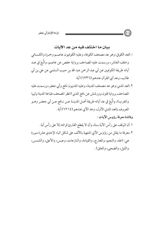 ‫ﻗﺮاءة اﻹﻣﺎم أﰊ ﺟﻌﻔﺮ‬

‫٤١٢‬

‫‪ ‬‬

‫١.اﻟﻌﺪ اﻟﻜﻮﰲ:وﻫﻮ ﻋﺪ ﻣﺼﺤﻒ اﻟﻜﻮﻓﺔ، وﻋﻠﻴﻪ اﻟﻜﻮﻓﻴﻮن ﻋﺎﺻـﻢ وﲪـﺰة واﻟﻜـﺴﺎﺋﻲ‬

‫وﺧﻠﻒ اﻟﻌﺎﴍ، ورﺳﻤﺖ ﻋﻠﻴﻪ اﳌﺼﺎﺣﻒ ﺑﺮواﻳﺔ ﺣﻔﺺ ﻋﻦ ﻋﺎﺻﻢ، واﺗﺒﻊ ﰲ ﻋـﺪ‬
‫ﱡِ َ‬

‫آﻳﺎﺗﻪ ﻃﺮﻳﻘﺔ اﻟﻜﻮﻓﻴﲔ ﻋﻦ أﰊ ﻋﺒﺪ اﻟﺮﲪﻦ ﻋﺒﺪ اﷲ ﺑﻦ ﺣﺒﻴﺐ اﻟﺴﻠﻤﻲ ﻋﻦ ﻋﲇ ﺑﻦ أﰊ‬
‫ﻃﺎﻟﺐ، وﻋﺪ آي اﻟﻘﺮآن ﻋﻨﺪﻫﻢ )٦٣٢٦( آﻳﺔ.‬

‫٢.اﻟﻌﺪ اﳌﺪﲏ:وﻫﻮ ﻋﺪ ﻣﺼﺤﻒ اﳌﺪﻳﻨﺔ، وﻋﻠﻴﻪ اﳌﺪﻧﻴﻮن ﻧﺎﻓﻊ وأﰊ ﺟﻌﻔﺮ، ورﺳﻤﺖ ﻋﻠﻴﻪ‬

‫اﳌﺼﺎﺣﻒ ﺑﺮواﻳﺔ ﻗﻠﻮن وورﺷﺶ ﻋﻦ ﻧﺎﻓﻊ اﳌﺪﲏ )اﻧﻈﺮ اﳌﺼﺤﻒ ﻃﺒﺎﻋﺔ اﳌﺪﻳﻨﺔ وﻟﻴﺒﻴﺎ‬

‫واﳌﻐﺮب(، واﺗﺒﻊ ﰲ ﻋﺪ آﻳﺎﺗﻪ ﻃﺮﻳﻘﺔ أﻫـﻞ اﳌﺪﻳﻨـﺔ ﻋـﻦ ﻧـﺎﻓﻊ ﻋـﻦ أﰊ ﺟﻌﻔـﺮ وﻫـﻮ‬
‫ﱡِ َ‬

‫اﳌﻌﺮوف ﺑﺎﻟﻌﺪ اﳌﺪﲏ اﻷول، وﻋﺪ اﻵي ﻋﻨﺪﻫﻢ )٤١٢٦( آﻳﺔ.‬

‫وﻓﺎﺋﺪة ﻣﻌﺮﻓﺔ رؤوس اﻵﻳﺎت :‬

‫١.أن اﻟﻮﻗﻒ ﻋﲆ رأس اﻵﻳﺔ ﺳﻨﺔ، وأن ﻻ ﻳﻘﻄﻊ اﻟﻘﺎرئ ﻗﺮاﺋﺘﻪ إﻻ ﻋﲆ رأس آﻳﺔ.‬

‫٢.ﻣﻌﺮﻓﺔ ﻣﺎ ﻳﻘﻠﻞ ﻣﻦ رؤوس اﻵي اﳌﻨﺘﻬﻴﺔ ﺑﺎﻷﻟﻒ ﻋﲆ ﺷﻜﻞ اﻟﻴﺎء ﻹﺣﺪى ﻋﴩة ﺳﻮرة‬
‫ﻫﻲ: )ﻃﻪ، واﻟﻨﺠﻢ، واﳌﻌﺎرج، واﻟﻘﻴﺎﻣﺔ، واﻟﻨﺎزﻋﺎت، وﻋﺒﺲ، واﻷﻋﲆ، واﻟﺸﻤﺲ،‬
‫واﻟﻠﻴﻞ، واﻟﻀﺤﻰ، واﻟﻌﻠﻖ( .‬

 