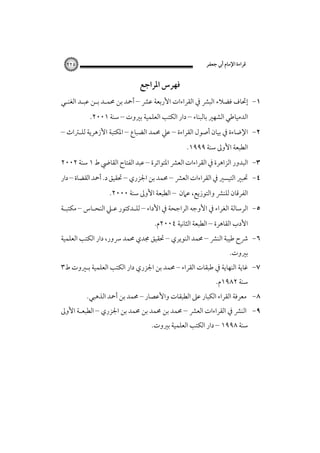 ‫ﻗﺮاءة اﻹﻣﺎم أﰊ ﺟﻌﻔﺮ‬

‫٥٢٢‬

‫ﻓﻬﺮس اﳌﺮاﺟﻊ‬
‫١- إﲢﺎف ﻓﻀﻼء اﻟﺒﴩ ﰲ اﻟﻘﺮاءات اﻷرﺑﻌﺔ ﻋﴩ – أﲪﺪ ﺑﻦ ﳏﻤـﺪ ﺑـﻦ ﻋﺒـﺪ اﻟﻐﻨـﻲ‬
‫اﻟﺪﻣﻴﺎﻃﻲ اﻟﺸﻬﲑ ﺑﺎﻟﺒﻨﺎء – دار اﻟﻜﺘﺐ اﻟﻌﻠﻤﻴﺔ ﺑﲑوت – ﺳﻨﺔ ١٠٠٢.‬

‫٢- اﻹﺿﺎءة ﰲ ﺑﻴﺎن أﺻﻮل اﻟﻘﺮاءة – ﻋﲇ ﳏﻤﺪ اﻟﻀﺒﺎع – اﳌﻜﺘﺒﺔ اﻷزﻫﺮﻳﺔ ﻟﻠـﱰاث –‬
‫اﻟﻄﺒﻌﺔ اﻷوﱃ ﺳﻨﺔ ٩٩٩١.‬

‫٣- اﻟﺒﺪور اﻟﺰاﻫﺮة ﰲ اﻟﻘﺮاءات اﻟﻌﴩ اﳌﺘﻮاﺗﺮة – ﻋﺒﺪ اﻟﻔﺘﺎح اﻟﻘﺎﴈ ط ١ ﺳﻨﺔ ٢٠٠٢‬
‫٤- ﲢﺒﲑ اﻟﺘﻴﺴﲑ ﰲ اﻟﻘﺮاءات اﻟﻌﴩ – ﳏﻤﺪ ﺑﻦ اﳉﺰري – ﲢﻘﻴﻖ د. أﲪﺪ اﻟﻘﻀﺎة – دار‬
‫اﻟﻔﺮﻗﺎن ﻟﻠﻨﴩ واﻟﺘﻮزﻳﻊ، ﻋﲈن – اﻟﻄﺒﻌﺔ اﻷوﱃ ﺳﻨﺔ ٠٠٠٢.‬

‫٥- اﻟﺮﺳﺎﻟﺔ اﻟﻐﺮاء ﰲ اﻷوﺟﻪ اﻟﺮاﺟﺤﺔ ﰲ اﻷداء – ﻟﻠـﺪﻛﺘﻮر ﻋـﲇ اﻟﻨﺤـﺎس – ﻣﻜﺘﺒـﺔ‬
‫اﻷدب اﻟﻘﺎﻫﺮة – اﻟﻄﺒﻌﺔ اﻟﺜﺎﻧﻴﺔ ٤٠٠٢م.‬

‫٦- ﴍح ﻃﻴﺒﺔ اﻟﻨﴩ – ﳏﻤﺪ اﻟﻨﻮﻳﺮي – ﲢﻘﻴﻖ ﳎﺪي ﳏﻤﺪ ﴎور، دار اﻟﻜﺘﺐ اﻟﻌﻠﻤﻴﺔ‬
‫ﺑﲑوت.‬

‫٧- ﻏﺎﻳﺔ اﻟﻨﻬﺎﻳﺔ ﰲ ﻃﺒﻘﺎت اﻟﻘﺮاء – ﳏﻤﺪ ﺑﻦ اﳉﺰري دار اﻟﻜﺘﺐ اﻟﻌﻠﻤﻴﺔ ﺑـﲑوت ط٣‬
‫ﺳﻨﺔ ٢٨٩١م.‬

‫٨- ﻣﻌﺮﻓﺔ اﻟﻘﺮاء اﻟﻜﺒﺎر ﻋﲆ اﻟﻄﺒﻘﺎت واﻷﻋﺼﺎر – ﳏﻤﺪ ﺑﻦ أﲪﺪ اﻟﺬﻫﺒﻲ.‬

‫٩- اﻟﻨﴩ ﰲ اﻟﻘﺮاءات اﻟﻌﴩ – ﳏﻤﺪ ﺑﻦ ﳏﻤﺪ ﺑﻦ ﳏﻤﺪ ﺑﻦ اﳉﺰري – اﻟﻄﺒﻌـﺔ اﻷوﱃ‬
‫ﺳﻨﺔ ٨٩٩١ – دار اﻟﻜﺘﺐ اﻟﻌﻠﻤﻴﺔ ﺑﲑوت.‬

 