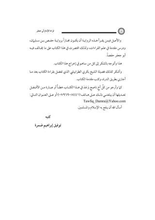 ‫٨‬

‫ﻗﺮاءة اﻹﻣﺎم أﰊ ﺟﻌﻔﺮ‬

‫ً‬
‫واﻷﺻﻞ ﻓﻴﻤﻦ ﻳﻘـﺮأ ﻫـﺬه اﻟﺮواﻳـﺔ أن ﻳﻜـﻮن ﳎـﺎزا ﺑﺮواﻳـﺔ ﺣﻔـﺺ ﺑـﻦ ﺳـﻠﻴﲈن،‬
‫ودرس ﻣﻘﺪﻣﺔ ﰲ ﻋﻠﻢ اﻟﻘﺮاءات، وﻟﺬﻟﻚ اﻗﺘﴫت ﰲ ﻫﺬا اﻟﻜﺘﺎب ﻋﲆ ﻣﺎ ﳜـﺎﻟﻒ ﻓﻴـﻪ‬

‫ً‬
‫أﺑﻮ ﺟﻌﻔﺮ ﺣﻔﺼﺎ.‬

‫ﻫﺬا وأﺗﻮﺟﻪ ﺑﺎﻟﺸﻜﺮ إﱃ ﻛﻞ ﻣﻦ ﺳﺎﻫﻢ ﰲ إﺧﺮاج ﻫﺬا اﻟﻜﺘﺎب.‬
‫وأﺷﻜﺮ ﻛﺬﻟﻚ ﻓﻀﻴﻠﺔ اﻟﺸﻴﺦ ﺑﻜﺮي اﻟﻄﺮاﺑﻴﴚ اﻟﺬي ﺗﻔﻀﻞ ﺑﻘﺮاءة اﻟﻜﺘﺎب ﺑﻌﺪ ﻣـﺎ‬
‫أﺟﺎزﲏ ﺑﻄﺮﻳﻖ اﻟﺪرة، وﻛﺘﺐ ﻣﻘﺪﻣﺔ اﻟﻜﺘﺎب.‬

‫ً‬
‫ﱢ ٍ‬
‫ﻛﲈ وأرﺟﻮ ﻣﻦ ﻛﻞ أخ ﻧﺎﺻﺢ وﺟﺪ ﰲ ﻫـﺬا اﻟﻜﺘـﺎب ﺧﻄـﺄ أو ﻋﺒـﺎرة ﻣـﻦ اﻷﻓـﻀﻞ‬
‫ٍ َ َ َ‬

‫ﺗﻌـﺪﻳﻠﻬﺎ أن ﻳﺒﻠﻐﻨ ـﻲ ذﻟـﻚ ﻋ ـﲆ ﻫـﺎﺗﻒ )١٤٤٨٠٩٦٩٧٠( أو ﻋ ـﲆ اﻟﻌﻨـﻮان اﻟﺘ ـﺎﱄ:‬
‫ـ‬
‫ـ‬
‫ـ‬
‫ـ ـ ـ ـ‬
‫ـ‬

‫‪Tawfiq_Damra@Yahoo.com‬‬

‫أﺳﺄل اﷲ أن ﻳﻨﻔﻊ ﺑﻪ اﻹﺳﻼم واﳌﺴﻠﻤﲔ.‬

‫ﻛﺘﺒﻪ‬
‫ﺗﻮﻓﻴﻖ إﺑﺮاﻫﻴﻢ ﺿﻤﺮة‬

 