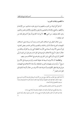 ‫٢١‬

‫أﺣﺴﻦ اﻟﺒﻴﺎن ﴍح ﻃﺮق اﻟﻄﻴﺒﺔ‬

‫ﻣﺎ اﳌﻘﺼﻮد ﺑﻠﻐﺎت اﻟﻌﺮب:‬
‫أن ﺗﻘﺮأ ﻛﻞ ﻗﺒﻴﻠﺔ ﻣﻦ اﻟﻌﺮب ﺑﻠﻐﺘﻬﻢ وﻣﺎ ﺟﺮى ﻋﻠﻴـﻪ ﻋـﺎدﲥﻢ ﻣـﻦ اﻹدﻏـﺎم‬

‫واﻹﻇﻬﺎر واﻟﻔﺘﺢ واﻹﻣﺎﻟﺔ واﻟﺘﻔﺨﻴﻢ واﻟﱰﻗﻴﻖ واﻹﺷﲈم واﻹﲤﺎم واﳍﻤﺰ واﻟﺘﻠﻴﲔ‬
‫وﻏﲑ ذﻟﻚ ﺑﺘﻮﻗﻴﻒ ﻣﻦ اﻟﻨﺒﻲ × -ﻻ ﺑﲈ ﺷﺎء اﻟﻘﺎرئ أن ﻳﻘﺮأ ﳑﺎ ﻳﻮاﻓﻖ ﻟﻐﺘﻪ ﻣﻦ‬

‫ﻏﲑ ﺗﻮﻗﻴﻒ-.‬

‫وﻣﻦ ﺧﻼل اﻟﻨﻈـﺮ ﰲ اﺧـﺘﻼف اﻟﻘـﺮاءات وﺟـﺪ أﻧـﻪ زﻳـﺎدة ﻋـﲆ اﺧـﺘﻼف‬

‫اﻟﻠﻬﺠﺎت اﻟﻌﺮﺑﻴﺔ ﻫﻨﺎك اﻟﺬﻛﺮ واﳊﺬف واﻟﺘﻘﺪﻳﻢ واﻟﺘﺄﺧﲑ ﻓﺬﻫﺐ ﺑﻌﺾ اﻟﻌﻠـﲈء‬

‫إﱃ أن ﻣﻌﻨﻰ اﻷﺣﺮف اﻟﺴﺒﻌﺔ ﻫﻲ اﻷوﺟﻪ اﻟﻠﻔﻈﻴﺔ اﻟﺘﻲ ﻧﺰل ﲠﺎ اﻟﻘﺮآن، وذﻟﻚ ﻣﻦ‬
‫ﺧﻼل اﺳﺘﻘﺮاء أﻧﻮاع اﻻﺧﺘﻼف اﳌﻮﺟﻮدة ﰲ اﻟﻘﺮاءات وﻫﻮ ﻗﻮل اﺑﻦ ﻗﺘﻴﺒـﺔ وأﰊ‬
‫اﻟﻔﻀﻞ اﻟﺮازي واﻟﺰرﻛﴚ واﺑﻦ اﳉﺰري وﻏﲑﻫﻢ ﻣﻊ اﺧﺘﻼف ﻳﺴﲑ ﺑﻴﻨﻬﻢ.‬

‫واﳋﻼﺻﺔ: أن اﻷﺣﺮف اﻟﺴﺒﻌﺔ ﳍﺎ ﺣﻘﻴﻘﺔ اﻟﻌﺪد، وأﳖﺎ ﻣﻮﺟـﻮدة إﱃ اﻵن وﱂ‬

‫ﺗﻨﺴﺦ‪ ،‬وأﳖﺎ ﻧﺰﻟﺖ ﺑﻠﻬﺠﺎت اﻟﻌﺮب اﳌﺨﺘﻠﻔﺔ ،وأن ﻫﺬا اﻻﺧﺘﻼف ﰲ اﻟﻠﻬﺠﺎت‬

‫ﻫﻮ ﰲ ﻃﺮﻳﻘﺔ ﻧﻄﻖ اﻟﻜﻠﲈت،وأﻧﺎ ﻋﺮﻓﻨﺎ ﻫﺬه اﻷﺣﺮف ﻣﻦ ﺧﻼل آﺛﺎرﻫﺎ اﻟﺒﺎﻗﻴـﺔ ﰲ‬
‫اﻟﻘﺮاءات اﻟﻌﴩ‪.‬‬

‫)١( ﻫﺬا اﻟﻘﻮل ﻋﲆ اﻟﻐﺎﻟﺐ، وإﻻ ﻓﻘﺪ ﻧﺴﺦ ﺟﺰء ﻣﻦ اﻷﺣﺮف اﻟﺴﺒﻌﺔ ﰲ اﻟﻌﺮﺿﺔ اﻷﺧﲑة، ﺛـﻢ ﻧـﺴﺦ‬
‫ُ ِ َ‬
‫ﻣﻨﻬﺎ ﻣﺎ ﺧﺎﻟﻒ ﺧﻂ اﳌﺼﺎﺣﻒ اﻟﻌﺜﲈﻧﻴﺔ، ﺛﻢ ﺷﺬذ ﻣﻨﻬﺎ ﻣﺎ ﻓﻘـﺪ أرﻛـﺎن اﻟﻘـﺮاءة اﻟـﺼﺤﻴﺤﺔ، وﻫـﺬا‬
‫ﻣﻮﺟﻮد ﺑﺎﻟﺘﻔﺼﻴﻞ ﰲ ﺛﻨﺎﻳﺎ اﻟﺒﺤﺚ.‬

‫)٢(ودﺧﻞ ﲠﺬا اﻟﺬﻛﺮ واﳊﺬف واﻟﺘﻘﺪﻳﻢ واﻟﺘﺄﺧﲑ.‬
‫وﻫﻨﺎ ﺳﺆال ُﻳﻄﺮح: ﻫﻞ اﻟﻘﺮآن واﻟﻘﺮاءات ﺣﻘﻴﻘﺘﺎن ﻣﺘﻐﺎﻳﺮﺗﺎن أم ﳘﺎ ﳾء واﺣﺪ:‬

‫ﻓﺈذا ﻋﻨﻴﻨﺎ اﻟﻘﺮاءات اﻟﻌﴩ ﻓﺎﻟﻘﺮآن واﻟﻘﺮاءات ﳾء واﺣﺪ . ﻗﺎل اﺑﻦ ﻣﺴﻌﻮد: وﻟﻘﺪ رأﻳﺘﻨﺎ ﻧﺘﻨﺎزع‬

‫=‬

 