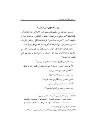 ‫اﳉﴪ اﳌﺄﻣﻮن إﱃ رواﻳﺔ ﻗﺎﻟﻮن‬

‫٧٢١‬

‫‪ ‬‬

‫إن ﻃﺮﻳﻖ اﻟﺸﺎﻃﺒﻴﺔ ﻫﻲ اﳌﺸﻬﻮرة ﰲ ﻣﻌﻈﻢ اﻟﻌﺎﱂ اﻹﺳﻼﻣﻲ، ﻟﺬا ﻓﺈن ﻛﺜﲑًا ﻣﻦ‬

‫ﻃﻠﺒﺔ اﻟﻌﻠﻢ ﻻ ﻳﻌﺮف ﻏﲑﻫﺎ ﻣﻦ اﻟﻄﺮق، وﻧﻌﻠﻢ أن اﻟﺸﺎﻃﺒﻲ رﲪﻪ اﷲ ﻗﺪ اﺧﺘﺎر ﰲ‬

‫ﻣﻨﻈﻮﻣﺘﻪ ) ﺣﺮز اﻷﻣﺎﲏ ووﺟﻪ اﻟﺘﻬﺎﲏ ( ﻃﺮﻳﻘﺎً واﺣﺪاً ﻟﻜﻞ رواﻳﺔ ﻣﻦ اﻟﻘﺮاءات‬

‫ً‬
‫اﻟﺴﺒﻊ ﺑﻴﻨﲈ اﺧﺘﺎر ﻏﲑه ﻣﻦ اﻟﻌﻠﲈء ﻃﺮﻗﺎ أﺧﺮى، وﻗﺪ ﲨﻊ اﺑﻦ اﳉﺰري ﰲ ﻛﺘﺎﺑﻪ‬

‫ً‬
‫) اﻟﻨﴩ ﰲ اﻟﻘﺮاءات اﻟﻌﴩ ( ﺛﲈﻧﻴﺔ وﲬﺴﲔ ﻛﺘﺎﺑﺎ ﻣـﻦ ﻛﺘـﺐ اﻟﻘـﺮاءات، ﻣـﻊ‬

‫ﻣﻼﺣﻈﺔ أن ﻫﺬا اﻟﻜﺘﺎب ﺷﻤﻞ اﻟﻘﺮاء اﻟﻌـﴩ ﺑـﺮواﲥﻢ اﻟﻌـﴩﻳﻦ ﺑﻄـﺮﻗﻬﻢ اﻟﺘـﻲ‬

‫ً‬
‫ﺑﻠﻐﺖ ٠٨٩ ﻃﺮﻳﻘﺎ‪.‬‬

‫وﻗﺪ اﺧﺘﺎر اﺑﻦ اﳉﺰري ﻟﺮواﻳﺔ ﻗﺎﻟﻮن ﻃﺮﻳﻘﲔ رﺋﻴﺴﲔ‪:‬‬

‫اﻷول: ﻃﺮﻳﻖ ﳏﻤﺪ ﺑﻦ ﻫﺎرون اﻟﺮﺑﻌﻲ اﳌﻌﺮوف ﺑﺄﰊ ﻧﺸﻴﻂ وﻋﻨﻪ ﻃﺮﻳﻘﺎن :‬

‫أ- أﲪﺪ ﺑﻦ ﻋﺜﲈن ﺑﻦ ﺟﻌﻔﺮ ﺑﻦ ﺑﻮﻳﺎن.‬
‫ب- ﻋﲇ ﺑﻦ ﺳﻌﻴﺪ ﺑﻦ اﳊﺴﻦ اﻟﻘﺰاز.‬

‫اﻟﺜﺎﲏ: أﲪﺪ ﺑﻦ ﻳﺰﻳﺪ اﳊﻠﻮاﲏ، وﻋﻨﻪ ﻃﺮﻳﻘﺎن:‬

‫أ- اﳊﺴﻦ ﺑﻦ اﻟﻌﺒﺎس ﺑﻦ أﰊ ﻣﻬﺮان.‬

‫ب- ﺟﻌﻔﺮ ﺑﻦ ﳏﻤﺪ ﺑﻦ اﳍﻴﺜﻢ اﻟﺒﻐﺪادي‪.‬‬
‫)١( اﻧﻈﺮ ﴍح ﻃﻴﺒﺔ اﻟﻨﴩ ﻟﻠﻨﻮﻳﺮي ج١ ص٧٩١، ﻗﺎل اﺑﻦ اﳉﺰري:‬

‫وﻫـــــﺬه اﻟـــــﺮواة ﻋـــــﻨﻬﻢ ﻃـــــﺮق أﺻ ــــــﺤﻬﺎ ﰲ ﻧـــــــﴩﻧﺎ ﳛﻘـــــــﻖ‬
‫ـ‬

‫ﺑـــــــﺎﺛﻨﲔ ﰲ اﺛﻨـــــــﲔ وإﻻ أرﺑـــــــﻊ ﻓﻬــــﻲ زﻫــــﺎ أﻟــــﻒ ﻃﺮﻳــــﻖ ﲡﻤــــﻊ‬
‫)٢( اﻧﻈﺮ اﻟﻨﴩ ﻻﺑﻦ اﳉﺰري ج ١ ص٩١١.‬

‫ً‬
‫)٣(ﻗﺎل اﺑﻦ اﳉﺰري: ﻓﻬﺬه ﺛﻼث وﺛﲈﻧﻮن ﻃﺮﻳﻘﺎ ﻟﻘﺎﻟﻮن، اﻟﻨﴩ ﻻﺑﻦ اﳉﺰري ج ١ ص٨٨.‬

 