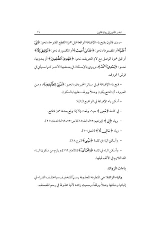 ‫اﳉﴪ اﳌﺄﻣﻮن إﱃ رواﻳﺔ ﻗﺎﻟﻮن‬

‫٧٢‬

‫-روى ﻗﺎﻟﻮن ﺑﻔﺘﺢ ﻳﺎء اﻹﺿﺎﻓﺔ اﻟﻮاﻗﻌﺔ ﻗﺒﻞ ﳘﺰة اﻟﻘﻄﻊ اﳌﻔﺘﻮﺣﺔ، ﻧﺤﻮ: ﴿‪‬‬

‫‪﴾‬أو اﳌﻀﻤﻮﻣﺔ، ﻧﺤﻮ: ﴿‪﴾  ‬أو اﳌﻜﺴﻮرة، ﻧﺤﻮ: ﴿‪﴾ ‬‬
‫أو ﻗﺒﻞ ﳘﺰة اﻟﻮﺻﻞ ﻣﻊ ﻻم اﻟﺘﻌﺮﻳﻒ، ﻧﺤﻮ: ﴿‪ ﴾  ‬أو ﺑـﺪوﳖﺎ،‬
‫ﻧﺤــﻮ: ﴿‪ ،﴾ ‬وروى ﺑﺎﻹﺳــﻜﺎن ﰲ ﺑﻌــﻀﻬﺎ اﻵﺧــﺮ ﻛــﲈ ﺳــﻴﺄﰐ ﰲ‬
‫ﻓﺮش اﳊﺮوف.‬
‫- ﻓﺘﺢ ﻳﺎء اﻹﺿﺎﻓﺔ ﻗﺒـﻞ ﺳـﺎﺋﺮ اﳊـﺮوف، ﻧﺤـﻮ: ﴿‪ ،﴾ ‬وﻣـﻦ‬

‫اﳌﻌﺮوف أن اﻟﻔﺘﺢ ﻳﻜﻮن وﺻﻼً وﻳﻮﻗﻒ ﻋﻠﻴﻬﺎ ﺑﺎﻟﺴﻜﻮن.‬
‫- أﺳﻜﻦ ﻳﺎء اﻹﺿﺎﻓﺔ ﰲ اﳌﻮاﺿﻊ اﻟﺘﺎﻟﻴﺔ:‬

‫ ﰲ ﻛﻠﻤﺔ ﴿‪ ﴾ ‬ﺣﻴﺚ وﻗﻌﺖ إﻻ إذا وﻗﻊ ﺑﻌﺪﻫﺎ ﳘﺰ ﻓﺘﻔﺘﺢ.‬‫ وﻳﺎء ﴿‪] ﴾ ‬إﺑﺮاﻫﻴﻢ:٢٢[، ]ﻃﻪ:٨١[،]ص:٣٢، ٩٦[،]اﻟﺪﺧﺎن:١٢[.‪ ‬‬‫ وﻳﺎء ﴿ ‪] ﴾   ‬اﻟﻨﻤﻞ:٠٢[.‬‫‪‬وأﺳﻜﻦ اﻟﻴﺎء ﰲ ﻛﻠﻤﺔ ﴿‪] ﴾‬ﻧﻮح:٨٢[.‬‫- وأﺳﻜﻦ اﻟﻴﺎء ﰲ ﻛﻠﻤﺔ ﴿‪] ﴾ ‬اﻷﻧﻌﺎم:٢٦١[،وﻳﻠﺰم ﻣﻦ ﺳﻜﻮن اﻟﻴـﺎء‬

‫اﳌﺪ اﻟﻼزم ﰲ اﻷﻟﻒ ﻗﺒﻠﻬﺎ.‬

‫ﻳﺎءات اﻟﺰواﺋﺪ‬
‫ً‬
‫واﻟﻴﺎء اﻟﺰاﺋﺪة: ﻫﻲ اﳌﺘﻄﺮﻓﺔ اﳌﺤﺬوﻓﺔ رﺳـﲈ ﻟﻠﺘﺨﻔﻴـﻒ، واﺧﺘﻠـﻒ اﻟﻘـﺮاء ﰲ‬

‫ً‬
‫ً‬
‫إﺛﺒﺎﲥﺎ وﺣﺬﻓﻬﺎ وﺻﻼ ووﻗﻔﺎ، وﺳﻤﻴﺖ زاﺋﺪة ﻷﳖﺎ ﳏﺬوﻓﺔ ﰲ رﺳﻢ اﳌﺼﺤﻒ.‬

 