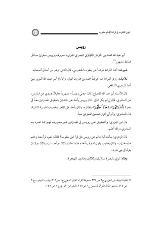 ‫ﺗﻨﻮﻳﺮ اﻟﻘﻠﻮب ﰲ ﻗﺮاءة اﻹﻣﺎم ﻳﻌﻘﻮب‬

‫١١‬

‫‪ ‬‬
‫أﺑﻮ ﻋﺒﺪ اﷲ ﳏﻤﺪ ﺑﻦ اﳌﺘﻮﻛﻞ اﻟﻠﺆﻟﺆي اﻟﺒﴫي اﳌﻘﺮىء اﳌﻌﺮوف ﺑﺮوﻳﺲ، ﻣﻘﺮئ ﺣـﺎذق‬

‫ﺿﺎﺑﻂ ﻣﺸﻬﻮر‪.‬‬

‫ً‬
‫ﺷﻴﻮﺧﻪ: أﺧﺬ اﻟﻘﺮاءة ﻋﺮﺿﺎ ﻋﻦ ﻳﻌﻘﻮب اﳊﴬﻣﻲ، ﻗﺎل اﻟﺪاﲏ: وﻫﻮ ﻣﻦ أﺣﺬق أﺻﺤﺎﺑﻪ.‬
‫ً‬
‫ﺗﻼﻣﻴﺬه: روى اﻟﻘﺮاءة ﻋﻨﻪ ﻋﺮﺿﺎ ﳏﻤﺪ ﺑﻦ ﻫﺎرون اﻟﺘﲈر، واﻹﻣﺎم أﺑـﻮ ﻋﺒـﺪ اﷲ اﻟـﺰﺑﲑ ﺑـﻦ‬

‫أﲪﺪ اﻟﺰﺑﲑي اﻟﺸﺎﻓﻌﻲ.‬

‫ً‬
‫ً‬
‫ً‬
‫ﻗﺎل اﻷﺳﺘﺎذ أﺑﻮ ﻋﺒﺪ اﷲ اﻟﻘﺼﺎع: ﻛﺎن -ﻳﻌﻨﻲ روﻳﺴﺎ- ﻣﺸﻬﻮرا ﺟﻠﻴﻼ، وروي ﻋﻦ ﻓـﺎرس،‬

‫ً‬
‫ﻋﻦ اﻟﺴﺎﻣﺮي، ﻗﺎل ﱄ أﺑﻮ ﺑﻜﺮ اﻟﺘﲈر: ﻛﺎن روﻳﺲ ﻳﺄﺧﺬ ﻋﻦ اﳌﺒﺘﺪﺋﲔ ﺑﺘﺤﻘﻴـﻖ اﳍﻤـﺰﺗﲔ ﻣﻌـﺎ ﰲ‬

‫ﻧﺤﻮ )‪ (‬و)‪ ( ‬وﻧﻈﺎﺋﺮه، وﻛﺎن ﻳﺄﺧﺬ ﻋﲆ اﳌﺎﻫﺮ ﺑﺘﺨﻔﻴـﻒ اﳍﻤـﺰة اﻟﺜﺎﻧﻴـﺔ،‬

‫ً‬
‫ﻗﺎل اﻟﺴﺎﻣﺮي: وأﻗﺮأﲏ اﻟﺘﲈر ﺑﺘﺤﻘﻴﻖ اﳍﻤﺰﺗﲔ ﻣﻌﺎ.‬

‫ﻗﺎل اﺑﻦ اﳉﺰري: واﻟﺘﺤﻘﻴـﻖ ﻋـﻦ روﻳـﺲ ﰲ اﳍﻤـﺰﺗﲔ ﻏـﲑ ﻣﻌـﺮوف ﻓﻬـﻮ ﳑـﺎ اﻧﻔـﺮد ﺑـﻪ‬

‫اﻟﺴﺎﻣﺮي، واﷲ أﻋﻠﻢ.‬

‫ﻗﺎل اﻟﺰﻫﺮي: ﺳﺄﻟﺖ أﺑﺎ ﺣﺎﺗﻢ ﻋﻦ روﻳﺲ ﻫﻞ ﻗﺮأ ﻋﲆ ﻳﻌﻘﻮب؟ ﻓﻘﺎل: ﻧﻌﻢ، ﻗﺮأ ﻣﻌﻨﺎ وﺧﺘﻢ‬

‫ﻋﻠﻴﻪ ﺧﺘﲈت، وﻛﺎن ﻳﻌﻘﻮب ﻳﻘﻮل ﻟﻪ وﻗﺖ أﺧﺬه ﻋﻠﻴﻪ: ﻫﺎت ﻳﺎﻻك، وأﺣـﺴﻨﺖ ﻳـﺎﻻك، وﻛـﺎن‬
‫ﻳﻨﺰل ﰲ ﺑﻨﻲ ﻣﺎزن .‬

‫وﻓﺎﺗﻪ: ﺗﻮﰲ ﺑﺎﻟﺒﴫة ﺳﻨﺔ ﺛﲈن وﺛﻼﺛﲔ وﻣﺎﺋﺘﲔ ﻟﻠﻬﺠﺮة.‬

‫)١(ﻏﺎﻳﺔ اﻟﻨﻬﺎﻳﺔ، اﺑﻦ اﳉﺰري ج٢ ص٤٣٢ ، ﻣﻌﺮﻓﺔ اﻟﻘﺮاء اﻟﻜﺒﺎر اﻟﺬﻫﺒﻲ ج١ ص٦١٢،ﲥﺬﻳﺐ اﻟﺘﻬﺬﻳﺐ ج ٩‬
‫ص ٤٢٤،ﻣﻌﺠﻢ ﺣﻔﺎظ اﻟﻘﺮآن ﳌﺤﻴﺴﻦ ج١ ص٨٤٢ ،اﻟﻨﴩ اﺑﻦ اﳉﺰري ج ١ ص ٨٤١.‬

 