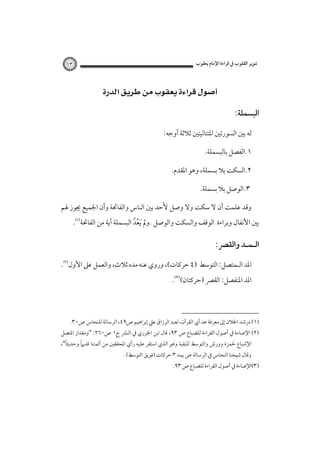 ‫ﺗﻨﻮﻳﺮ اﻟﻘﻠﻮب ﰲ ﻗﺮاءة اﻹﻣﺎم ﻳﻌﻘﻮب‬

‫٣١‬

‫‪ ‬‬
‫اﻟﺒﺴﻤﻠﺔ:‬
‫ﻟﻪ ﺑﲔ اﻟﺴﻮرﺗﲔ اﳌﺘﺘﺎﻟﻴﺘﲔ ﺛﻼﺛﺔ أوﺟﻪ:‬
‫١.اﻟﻔﺼﻞ ﺑﺎﻟﺒﺴﻤﻠﺔ.‬
‫٢.اﻟﺴﻜﺖ ﺑﻼ ﺑﺴﻤﻠﺔ، وﻫﻮ اﳌﻘﺪم.‬
‫٣.اﻟﻮﺻﻞ ﺑﻼ ﺑﺴﻤﻠﺔ.‬
‫وﻗﺪ ﻋﻠﻤﺖ أن ﻻ ﺳﻜﺖ وﻻ وﺻﻞ ﻷَﺣﺪ ﺑﲔ اﻟﻨﺎس واﻟﻔﺎﲢﺔ وأن اﳉﻤﻴﻊ ﳚﻮز ﳍﻢ‬

‫ﺑﲔ اﻷﻧﻔﺎل وﺑﺮاءة اﻟﻮﻗﻒ واﻟﺴﻜﺖ واﻟﻮﺻﻞ .وﱂ َﻳﻌﺪ اﻟﺒﺴﻤﻠﺔ آﻳﺔ ﻣﻦ اﻟﻔﺎﲢﺔ‪.‬‬
‫ُﱠ‬

‫اﻟـﻤـﺪ واﻟﻘﴫ:‪ ‬‬
‫اﳌﺪ اﻟـﻤﺘﺼﻞ: اﻟﺘﻮﺳﻂ )٤ ﺣﺮﻛﺎت(، وروي ﻋﻨﻪ ﻣﺪه ﺛﻼث، واﻟﻌﻤﻞ ﻋﲆ اﻷول‪.‬‬
‫اﳌﺪ اﳌﻨﻔﺼﻞ: اﻟﻘﴫ )ﺣﺮﻛﺘﺎن(‪.‬‬

‫)١( ﻣﺮﺷﺪ اﳋﻼن إﱃ ﻣﻌﺮﻓﺔ ﻋﺪ آي اﻟﻘﺮآن، ﻟﻌﺒﺪ اﻟﺮزاق ﻋﲇ إﺑﺮاﻫﻴﻢ ص٩٤، اﻟﺮﺳﺎﻟﺔ ﻟﻠﻨﺤﺎس ص٠٣.‬

‫)٢( اﻹﺿﺎءة ﰲ أﺻﻮل اﻟﻘﺮاءة ﻟﻠﻀﺒﺎع ص ٣٩، ﻗﺎل اﺑﻦ اﳉﺰري ﰲ اﻟﻨﴩ ج١ ص٠٦٢: "وﻣﻘﺪار اﳌﺘﺼﻞ‬

‫ً‬
‫ً‬
‫اﻹﺷﺒﺎع ﳊﻤﺰة وورش واﻟﺘﻮﺳﻂ ﻟﻠﺒﻘﻴﺔ وﻫﻮ اﻟﺬي اﺳﺘﻘﺮ ﻋﻠﻴﻪ رأي اﳌﺤﻘﻘﲔ ﻣﻦ أﺋﻤﺘﻨﺎ ﻗﺪﻳﲈ وﺣﺪﻳﺜﺎ"،‬
‫وﻗﺎل ﺷﻴﺨﻨﺎ اﻟﻨﺤﺎس ﰲ اﻟﺮﺳﺎﻟﺔ ص ﻳﻤﺪ ٣ ﺣﺮﻛﺎت )ﻓﻮﻳﻖ اﻟﺘﻮﺳﻂ(.‬

‫)٣(اﻹﺿﺎءة ﰲ أﺻﻮل اﻟﻘﺮاءة ﻟﻠﻀﺒﺎع ص ٣٩.‬

 