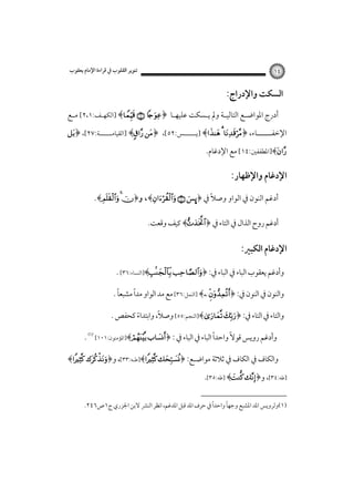 ‫٤١‬

‫ﺗﻨﻮﻳﺮ اﻟﻘﻠﻮب ﰲ ﻗﺮاءة اﻹﻣﺎم ﻳﻌﻘﻮب‬

‫اﻟﺴﻜﺖ واﻹدراج:‬
‫أدرج اﳌﻮاﺿـﻊ اﻟﺘﺎﻟﻴ ـﺔ وﱂ ﻳ ـﺴﻜﺖ ﻋﻠﻴﻬـﺎ‪] ﴾  ﴿ ‬اﻟﻜﻬ ـﻒ:١،٢[ ﻣ ـﻊ‬
‫ـ‬
‫ـ‬
‫ـ‬
‫ـ‬
‫ـ‬
‫اﻹﺧﻔــــــﺎء، ﴿‪] ﴾  ‬ﻳــــــﺲ:٢٥[، ﴿‪] ﴾ ‬اﻟﻘﻴﺎﻣــــــﺔ:٧٢[، ﴿‪‬‬

‫‪]﴾‬اﳌﻄﻔﻔﲔ:٤١[ ﻣﻊ اﻹدﻏﺎم.‬

‫اﻹدﻏﺎم واﻹﻇﻬﺎر:‬
‫أدﻏﻢ اﻟﻨﻮن ﰲ اﻟﻮاو وﺻﻼً ﰲ ﴿‪ ،﴾  ÿ‬و﴿‪.﴾  ‬‬
‫أدﻏﻢ روح اﻟﺬال ﰲ اﻟﺘﺎء ﰲ ﴿‪ ﴾‬ﻛﻴﻒ وﻗﻌﺖ.‬

‫اﻹدﻏﺎم اﻟﻜﺒﲑ:‬
‫وأدﻏﻢ ﻳﻌﻘﻮب اﻟﺒﺎء ﰲ اﻟﺒﺎء ﰲ: ﴿‪]﴾ ‬اﻟﻨﺴﺎء:٦٣[ .‬
‫ً‬
‫ً‬
‫واﻟﻨﻮن ﰲ اﻟﻨﻮن ﰲ: ﴿‪] ﴾ ‬اﻟﻨﻤﻞ:٦٣[ ﻣﻊ ﻣﺪ اﻟﻮاو ﻣﺪا ﻣﺸﺒﻌﺎ .‬
‫ً‬
‫واﻟﺘﺎء ﰲ اﻟﺘﺎء ﰲ: ﴿‪]﴾ ‬اﻟﻨﺠﻢ:٥٥[ وﺻﻼ، واﺑﺘﺪاء ﻛﺤﻔﺺ .‬
‫ً‬
‫ً‬
‫وأدﻏﻢ روﻳﺲ ﻗﻮﻻً واﺣﺪا اﻟﺒﺎء ﰲ اﻟﺒﺎء ﰲ : ﴿‪]﴾ ‬اﳌﺆﻣﻨﻮن:١٠١[‪. ‬‬
‫واﻟﻜﺎف ﰲ اﻟﻜﺎف ﰲ ﺛﻼﺛﺔ ﻣﻮاﺿـﻊ: ﴿‪]﴾ ‬ﻃـﻪ:٣٣[، و﴿‪﴾ ‬‬

‫]ﻃﻪ:٤٣[، و﴿‪] ﴾ ‬ﻃﻪ:٥٣[.‬
‫ً‬
‫ً‬
‫)١(وﻟﺮوﻳﺲ اﳌﺪ اﳌﺸﺒﻊ وﺟﻬﺎ واﺣﺪا ﰲ ﺣﺮف اﳌﺪ ﻗﺒﻞ اﳌﺪﻏﻢ، اﻧﻈﺮ اﻟﻨﴩ ﻻﺑﻦ اﳉﺰري ج١ص٦٤٢.‬

 