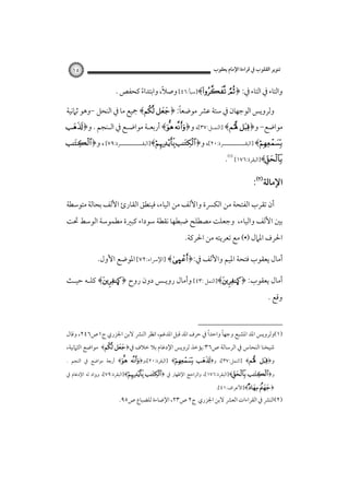 ‫ﺗﻨﻮﻳﺮ اﻟﻘﻠﻮب ﰲ ﻗﺮاءة اﻹﻣﺎم ﻳﻌﻘﻮب‬

‫٥١‬

‫ً‬
‫واﻟﺘﺎء ﰲ اﻟﺘﺎء ﰲ: ﴿‪]﴾ ‬ﺳﺒﺄ:٦٤[ وﺻﻼ، واﺑﺘﺪاء ﻛﺤﻔﺺ .‬
‫ً‬
‫ً‬
‫وﻟﺮوﻳﺲ اﻟﻮﺟﻬﺎن ﰲ ﺳﺘﺔ ﻋﴩ ﻣﻮﺿﻌﺎ: ﴿‪ ﴾ ‬ﲨﻴﻊ ﻣﺎ ﰲ اﻟﻨﺤﻞ -وﻫﻮ ﺛﲈﻧﻴﺔ‬

‫ﻣﻮاﺿﻊ- و﴿‪] ﴾ ‬اﻟﻨﻤـﻞ:٧٣[، و﴿‪ ﴾ ‬أرﺑﻌـﺔ ﻣﻮاﺿـﻊ ﰲ اﻟـﻨﺠﻢ . و﴿‪‬‬

‫‪] ﴾‬اﻟﺒﻘــــــــــــﺮة:٠٢[، و﴿‪]﴾ ‬اﻟﺒﻘــــــــــــﺮة:٩٧[ ، و﴿‪ ‬‬
‫ـ‬
‫ـ‬

‫‪]﴾‬اﻟﺒﻘﺮة:٦٧١[‪.‬‬

‫اﻹﻣﺎﻟﺔ‪:‬‬
‫أن ﺗﻘﺮب اﻟﻔﺘﺤﺔ ﻣﻦ اﻟﻜﴪة واﻷﻟﻒ ﻣﻦ اﻟﻴﺎء، ﻓﻴﻨﻄﻖ اﻟﻘﺎرئ اﻷﻟﻒ ﺑﺤﺎﻟﺔ ﻣﺘﻮﺳﻄﺔ‬

‫ﺑﲔ اﻷﻟﻒ واﻟﻴﺎء، وﺟﻌﻠﺖ ﻣﺼﻄﻠﺢ ﺿﺒﻄﻬﺎ ﻧﻘﻄﺔ ﺳﻮداء ﻛﺒﲑة ﻣﻄﻤﻮﺳﺔ اﻟﻮﺳﻂ ﲢﺖ‬
‫اﳊﺮف اﳌﲈل )•( ﻣﻊ ﺗﻌﺮﻳﺘﻪ ﻣﻦ اﳊﺮﻛﺔ.‬

‫أﻣﺎل ﻳﻌﻘﻮب ﻓﺘﺤﺔ اﳌﻴﻢ واﻷﻟﻒ ﰲ:﴿‪] ﴾Ù‬اﻹﴎاء:٢٧[ اﳌﻮﺿﻊ اﻷول.‬
‫أﻣﺎل ﻳﻌﻘﻮب: ﴿‪]﴾Ò‬اﻟﻨﻤﻞ :٣٤[ وأﻣﺎل روﻳـﺲ دون روح ﴿‪ ﴾Ò‬ﻛﻠـﻪ ﺣﻴـﺚ‬
‫وﻗﻊ .‬
‫ً‬
‫ً‬
‫)١(وﻟﺮوﻳﺲ اﳌﺪ اﳌﺸﺒﻊ وﺟﻬﺎ واﺣﺪا ﰲ ﺣﺮف اﳌﺪ ﻗﺒﻞ اﳌﺪﻏﻢ، اﻧﻈﺮ اﻟﻨﴩ ﻻﺑﻦ اﳉﺰري ج١ص٦٤٢، وﻗﺎل‬

‫ﺷﻴﺨﻨﺎ اﻟﻨﺤﺎس ﰲ اﻟﺮﺳﺎﻟﺔ ص٦٣:ﻳﺆﺧﺬ ﻟﺮوﻳﺲ اﻹدﻏﺎم ﺑﻼ ﺧﻼف ﰲ﴿‪ ﴾ ‬ﻣﻮاﺿﻊ اﻟﺜﲈﻧﻴﺔ،‬

‫و﴿‪] ﴾ ‬اﻟﻨﻤﻞ:٧٣[، و﴿‪] ﴾ ‬اﻟﺒﻘﺮة:٠٢[،و﴿‪ ﴾ ‬أرﺑﻌﺔ ﻣﻮاﺿﻊ ﰲ اﻟﻨﺠﻢ .‬

‫و﴿‪]﴾ ‬اﻟﺒﻘﺮة:٦٧١[، واﻟﺮاﺣﺞ اﻹﻇﻬﺎر ﰲ ﴿‪]﴾ ‬اﻟﺒﻘﺮة:٩٧[، وﻳﺰاد ﻟﻪ اﻹدﻏﺎم ﰲ‬

‫﴿‪]﴾ ‬اﻷﻋﺮاف:١٤[.‬

‫)٢(اﻟﻨﴩ ﰲ اﻟﻘﺮاءات اﻟﻌﴩ ﻻﺑﻦ اﳉﺰري ج٢ ص٣٢، اﻹﺿﺎءة ﻟﻠﻀﺒﺎع ص٥٩.‬

 