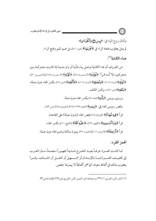 ‫٦١‬

‫ﺗﻨﻮﻳﺮ اﻟﻘﻠﻮب ﰲ ﻗﺮاءة اﻹﻣﺎم ﻳﻌﻘﻮب‬

‫وأﻣﺎل روح اﻟﻴﺎء ﰲ: ﴿‪.﴾  ÿ‬‬
‫ﱂ ﻳﻤﻞ ﻳﻌﻘﻮب ﻓﺘﺤﺔ اﻟﺮاء ﰲ ﴿‪] ﴾‬ﻫﻮد :١٤[، ﺑﻞ ﺿﻢ اﳌﻴﻢ وﻓﺘﺢ اﻟﺮاء.‬

‫ﻫـﺎء اﻟﻜﻨﺎﻳﺔ‪: ‬‬
‫ﻣﻦ اﳌﻌﺮوف أن ﻫﺎء اﻟﻜﻨﺎﻳﺔ ﺗﻮﺻﻞ ﺑﻴﺎء ﻣﺪﻳﺔ أو واو ﻣﺪﻳـﺔ إذا ﻛﺎﻧـﺖ ﻣﺘﺤﺮﻛـﺔ ﺑـﲔ‬
‫َﱢ‬

‫َ‬
‫ﻣﺘﺤﺮﻛﲔ، إﻻ أﻧـﻪ ﻗـﺮأ: ﴿‪] ﴾‬آل ﻋﻤـﺮان:٥٧[، ﴿‪] ﴾‬آل ﻋﻤـﺮان:٥٤١[ و]اﻟـﺸﻮرى:٠٢[،‬

‫﴿‪]﴾‬اﻟﻨﺴﺎء:٥١١[، ﴿‪] ﴾‬اﻟﻨﺴﺎء:٥١١[، ﴿‪]﴾‬اﻟﻨﻤﻞ:٨٢[، ﺑﻜﴪ اﳍﺎء دون ﺻﻠﺔ،‬
‫﴿‪]﴾‬اﻟﻨﻮر:٢٥[ ، وﻛﴪ اﻟﻘﺎف.‬
‫َ ََ‬

‫وروى روﻳﺲ ﴿‪] ﴾‬ﻃﻪ:٥٧[ ﺑﻜﴪ اﳍﺎء دون ﺻﻠﺔ.‬
‫وﻗﴫ روﻳﺲ اﳍﺎء ﰲ: ﴿‪] ﴾‬اﻟﺒﻘﺮة:٧٣٢، ٩٤٢[، ]اﳌﺆﻣﻨﻮن:٨٨[، ]ﻳﺲ:٣٨[.‬

‫ﻗﺮأ ﴿‪] ﴾ ‬اﻟﻔﺮﻗﺎن:٩٦[ ﺑﻘﴫ اﳍﺎء )ﺑﺪون ﺻﻠﺔ( ﻋﲆ اﻟﻘﺎﻋﺪة.‬
‫ﻗﺮأ ﴿‪] ﴾ ‬اﻟﻜﻬﻒ:٣٦[، ﴿‪] ﴾ ‬اﻟﻔﺘﺢ:٠١[، ﺑﻜﴪ اﳍﺎء.‬
‫ﻗﺮأ ﴿‪]﴾‬اﻷﻋﺮاف:١١١[و]اﻟﺸﻌﺮاء:٦٣[ ﲠﻤﺰة ﺳﺎﻛﻨﺔ وﺿﻢ اﳍﺎء دون ﺻﻠﺔ.‬

‫اﳍﻤﺰ اﳌﻔﺮد:‪ ‬‬
‫ً‬
‫ً‬
‫ً‬
‫ً‬
‫ﳌ ـﺎ ﻛﺎﻧــﺖ اﳍﻤــﺰة ﺣﺮﻓــﺎ ﺑﻌﻴــﺪ اﳌﺨ ـﺮج ﺷــﺪﻳﺪا ﳎﻬــﻮرا ﻣــﺼﻤﺘﺎ، ﻣــﺎل اﻟﻌــﺮب‬
‫ـ‬
‫ـ‬

‫إﱃ ﲣﻔﻴـــﻒ اﳍﻤـــﺰة إﻣـــﺎ ﺑﺎﻹﺑـــﺪال أو اﻟﺘـــﺴﻬﻴﻞ أو اﻟﻨﻘـــﻞ أو اﳊـــﺬف، وﻗـــﺮأ‬
‫ً‬
‫ﻳﻌﻘﻮب ﺑﺬﻟﻚ ﰲ َأﻟﻔﺎظ ﻣﻌﻴﻨﺔ، ﻛﲈ ﳘﺰ َأﻟﻔﺎﻇﺎ ﻻ ﳞﻤﺰﻫﺎ ﺣﻔﺺ.‬

‫)١( اﻟﻨﴩ ﻻﺑﻦ اﳉﺰري ١/٩٣٢ وﻣﺎ ﺑﻌﺪﻫﺎ، ﲢﺒﲑ اﻟﺘﻴﺴﲑ ﻻﺑﻦ اﳉﺰري ص٨٣٢،اﻹﺿﺎءة ص٣٩.‬

 